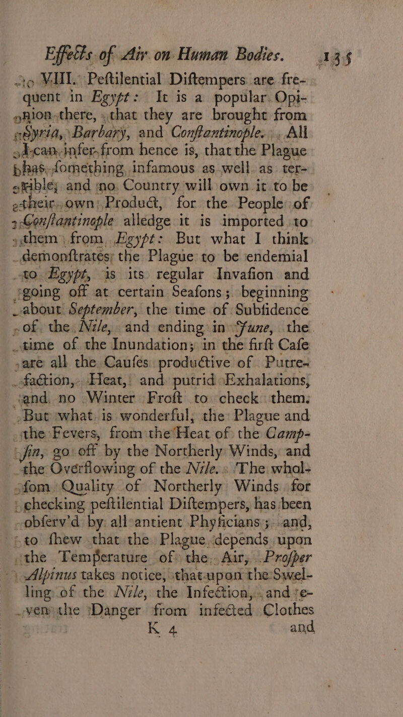 ao MMI. Peftilential Diftempers are fre- quent in Egy¢t: It is a popular. Opi- pnioa-there, . that they are brought from neyria, Barbary, and Conftantinople., All d;can-infer,from hence is, tharthe Plague pas: fomething. ES as well. as ter- pos and ino. Country will own it.to be _ their. own), Produ&amp;, for the People: of &gt; Gon/tantinople alledge it is imported to »them from, Egypt: But what I think _ demonftrates; the Plague to be endemial to Egypt, is its regular Invafion and jgoing off at certain Seafons; beginning _about September, the time of Subtidence time of. the Inundation; in the firft Cafe sare all the Caufés produétive of Putre. _ofaGtion,- Heat,: and putrid oExhalations, and, no Winter Froft to check. them. -But what, is wonderful, the: Plague and nee Fevers, fromthe’ Heat of the Camp- go: off by the Northerly Winds, and iw Overflowing of the Ni/e. » ‘The whal- ofom Quality of Northerly Winds. for _ checking peftilential Diftempers, has: been ~obferv’d by all-antient Phyficians;..and, 7 to fhew that the. Plague, depends. ‘upon ithe Temperature of the. Air, .Profper ) Alpinus takes notice, thatupon the Swel- ling of the Nile, the Infection, and s¢- .venthe ‘Danger from infected Clothes K 4 and,