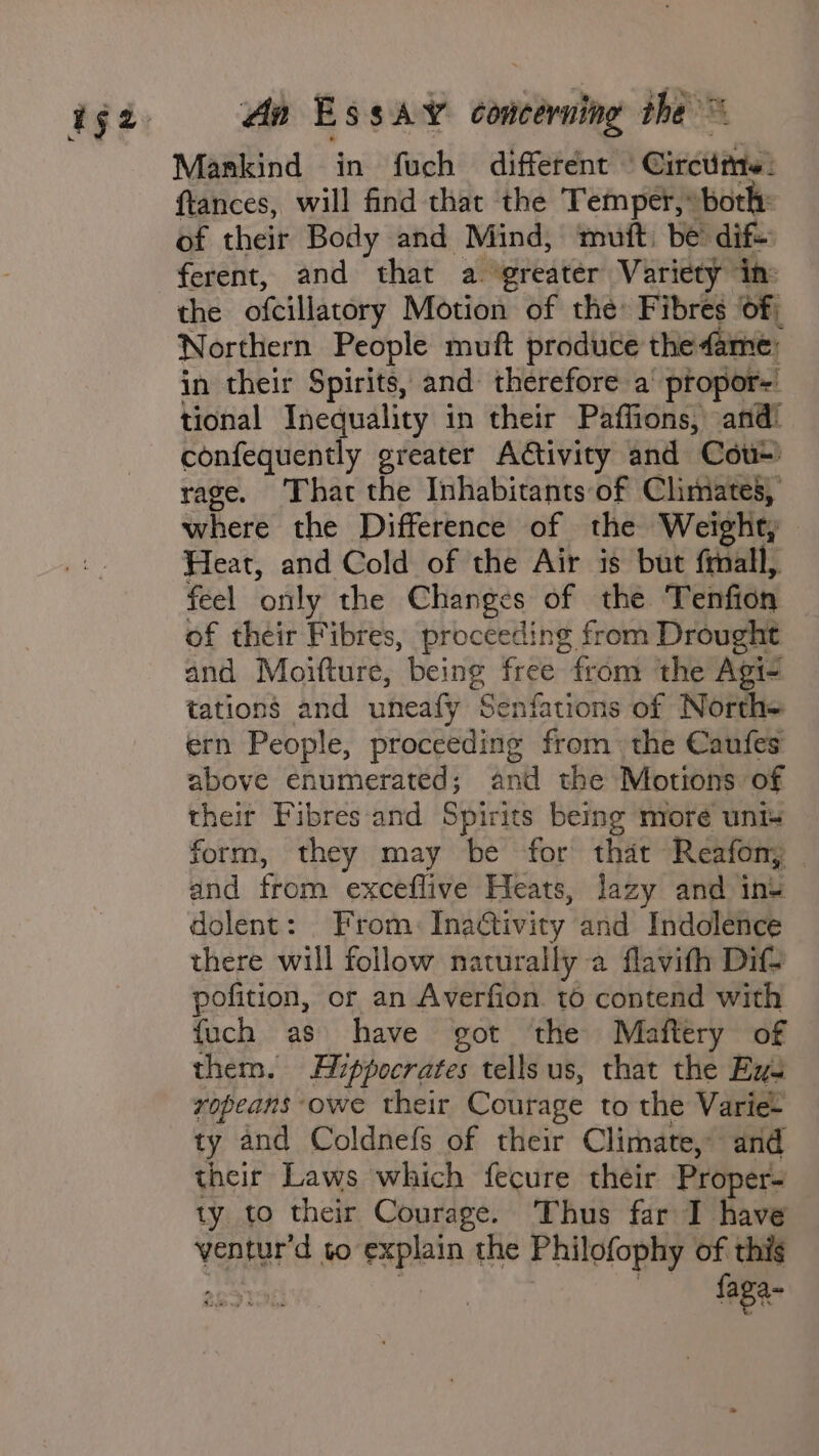 An B SSAY toning the = Mankind in fuch different ‘Circtitte: ftances, will find that the Temper, “both: of their Body and Mind, muft: be’ dif the ofcillatory Motion of the: Fibres of; Northern People muft produce the fame; in their Spirits, and: therefore a propor=' tional Inequality in their Paffions, and! confequently greater Activity and Cou-' rage. That the Inhabitants of Climates, where the Difference of the Weight, Heat, and Cold of the Air is but frnall, feel ‘only the Changes of the Tenfion of their Fibres, proceeding from Drought and Moifture, being free from the Agi- tations and uneafy Senfations of North= ern People, proceeding from the Caufes above enumerated; and the Motions of their Fibres and Spirits being more unt form, they may be for that Reafony and from exceflive Heats, lazy and ins dolent: From: Inactivity and Indolence there will follow naturally a flavifh Dif? pofition, or an Averfion. t6 contend with fuch as have got ‘the Maftery of them. Hippocrates tells us, that the Eyu ropeans owe their Courage to the Variet ty and Coldnefs of their Climate, and their Laws which fecure their Proper- ty to their Courage. Thus far I have van to explain the Philofophy of this 2g5196 : — faga-