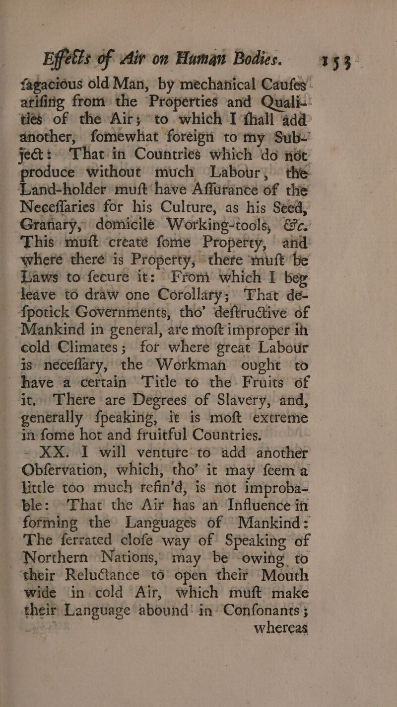 ties of the Air; to which I thall 4da@ jet: That in Countries which do not produce without much Labour, the Land-holder muft have Affirance of the Neeceflaries for his Culture, as his Seed, Granary, domicile Working-tools, @c. This muft ‘creaté fome Property, and Laws’ to-fecure it: © From which I ber deave to draw one Corollary; That de- _ fpotick Governments, tho’ deftructive of “Mankind in general, are moft improper ih cold Climates; for where great Labotir is neéceflary, the Workman ovght to have a certain Title to the Fruits of it. There are Degrees of Slavery, and, generally fpeaking, it is moft ‘extreme in fome hot and fruitful Countries. 2 - KX. I will venture:to add another Obfervation, which, tho’ it may feem a little too much tefin’d, is not improba- ble: That the Air has an Influence in forming the Languages of ‘Mankind: Fhe ferrated clofe way of Speaking of Northern Nations, may ‘be owing to their ReluGiance to open their Mouth wide in¢cold Air, which muft make their Language abound! in’ Confonants; iene 3 whereas