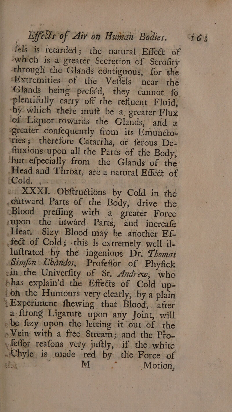 dels is retarded; the natural Effe@ of ‘which is a gteatér Secretion of Serofity ‘through the Glands contiguous, for she ‘Extremities of the Vefiéls near the Glands being prefs’d, they cannot fo plentifully carry off the refluent F luid, ‘by which there muft be a. greater Flux greater confequently from its Emun@o- ‘ries; therefore Catarths, or ferous De- ‘fiuxions‘upon all the Parts of the Body, -but: efpecially from the Glands of the Head and Throat, are a natural Efe@ of Biolds: gmoney icon. ~y, bad 2 ea ». XXXI. .Obftruétions by Cold in the “Blood prefling with a greater Force supon the inward Parts, and increafe _ Heat. Sizy Blood may be another Ef- _ fect of Cold; -this is extremely well il- luftrated by the ingenious Dr. Thomas Simon. Chandos, Profeflor of Phyfick ein the Univerfity of St. Andrew, who Shas explain’d the Effeds of Cold up- }on the Humours very cleatly, bya plain \.Expetiment fhewing that Blood, after a ftrong Ligature upon any Joint, will be fizy upon the letting it out of the e Mein with a free Stream; and the Pto- yieffor reafons very juftly, if the white Chyle is. made red by the Force of a oan M % Motion, i] . § Lar ee eh wa