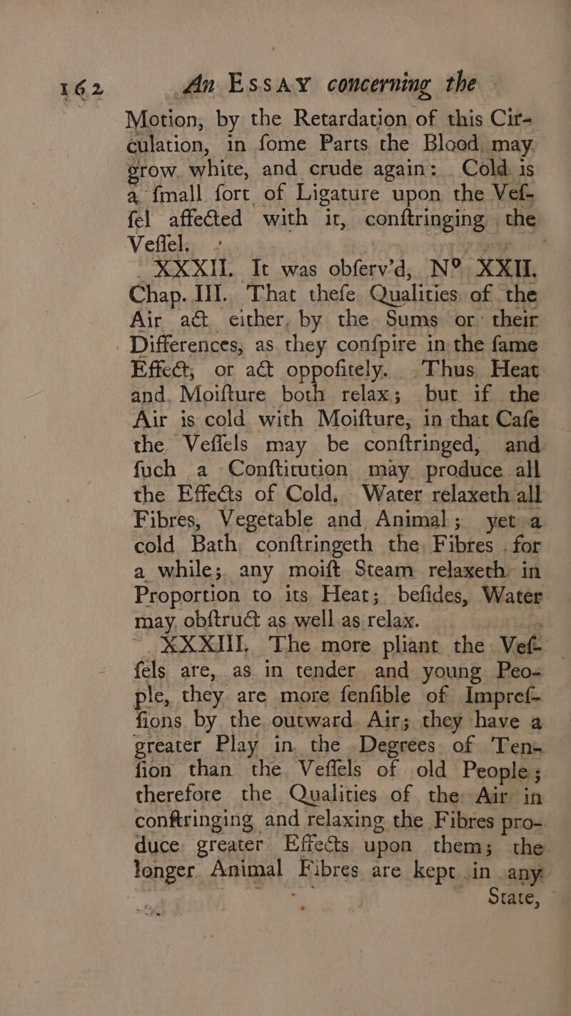 Motion, by the Retardation of this Cir- culation, in fome Parts the Blood may. grow, white, and crude again: Cold is a {mall fort of Ligature upon the Vef- fel affected with it, conftringing | the Vefiel, . ain XXXII. It was obferv’d, N® XXII. Chap. I].. That thefe Qualities of the Air act either, by the Sums or. their Effect, or act oppofitely. Thus Heat and. Moifture both relax; but if the Air is cold with Moifture; in that Cafe the Veficls may be conftringed, and fuch a Confticution may produce all the Effects of Cold, Water relaxeth all Fibres, Vegetable and Animal; yet a cold Bath, conftringeth the. Fibres . for a while;. any moift. Steam relaxeth: in Proportion to its Heat; befides, Water may. obftruct as. well as relax. ' XXXII, The more pliant the Ve — fels are, as in tender and young Peo- ple, they are more fenfible of Impref- fions by the outward. Air; they have a greater Play in. the Degrees. of Tens fion than the, Veflels of old People; therefore the Qualities of the Air in conftringing and relaxing the Fibres pro- duce greater Effects upon them; the longer Animal Fibres are kept in any ee Ts aa ~ Sate,