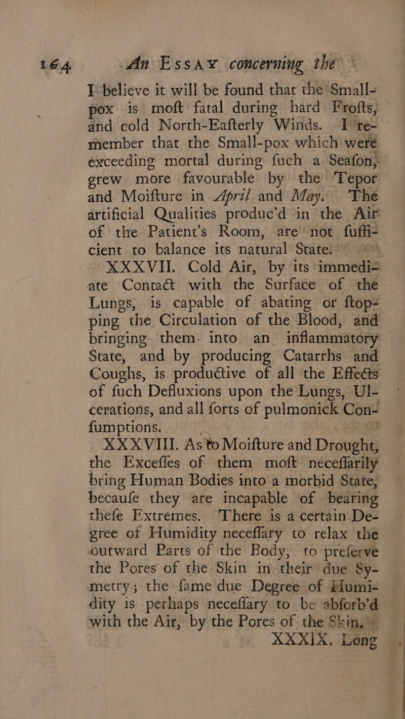 IT ‘believe it will be found that the Small- pox is moft fatal during hard Frofts, and cold North-Eafterly Winds. I te- member that the Small-pox which were exceeding mortal during fuch a. Seafon, grew more favourable by the ‘Tepor and Moifture in.4pri/ and May. ‘The artificial Qualities produc’d in the Air of the Patient’s Room, are’ not fuffi- cient to balance its natural State.’ ~~ XXXVII. Cold Air, by its -immedi= Lungs, is capable of abating or ftop- ping the Circulation of the Blood, and bringing them, into an_ inflammatory State, and by producing Catarrhs and Coughs, is productive of all the Effects of fuch Defluxions upon the Lungs, Ul- cerations, and all forts of pulmonick Con- fumptions. 4 is _ XXXVIIL As to Moifture and Drought, the Excefles of them moft neceffarily bring Human Bodies into a morbid State, becaufe they are incapable of . bearing thefe Extremes. ‘There is a certain De- gree of Humidity neceffary to relax the the Pores of the Skin in their due Sy- metry; the fame due Degree of Humi- dity is perhaps neceflary to be abforb’d with the Air, by the Pores of the Skin,” XXXIX. Leng