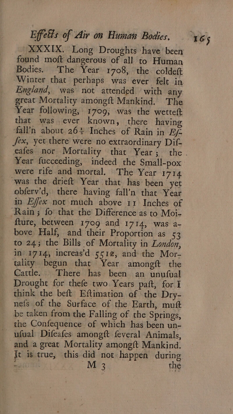 found moft dangerous of all to Human Bodies. The Year 1708, the. coldeft Winter that perhaps was ever felt in Fingland, was not attended © with any great Mortality amongft Mankind. The Year following, 1709, was the wetteft that was.ever known, there having fall’n about 26% Inches of Rain in Bf fex, yet there were no extraordinary Dif- Year fucceeding, indeed the Small-pox were rife and mortal. The Year 1714 was the drieft Year that has been yet obferv’d, there having fall’n that Year in Effex not much above 11 Inches of Rain; fo that the Difference as to Moi- fture, between 1709 and 1714, was a- -bove Half, and their Proportion as 53 to 24; the Bills of Mortality in London, In’ 1714, Increas’d 5512, and the Mor- tality begun that Year amongit the Cattle. There has been an unufual Drought for thefe two Years paft, for I think the beft Eftimation of the Dry- nefs of the Surface of the Earth, mutt be taken from the Falling of the Springs, the Confequence of which has been un- ufual Difeafes amongft feveral Animals, and a great Mortality amongft Mankind. Je is true, this did not happen during oma tf Ns the