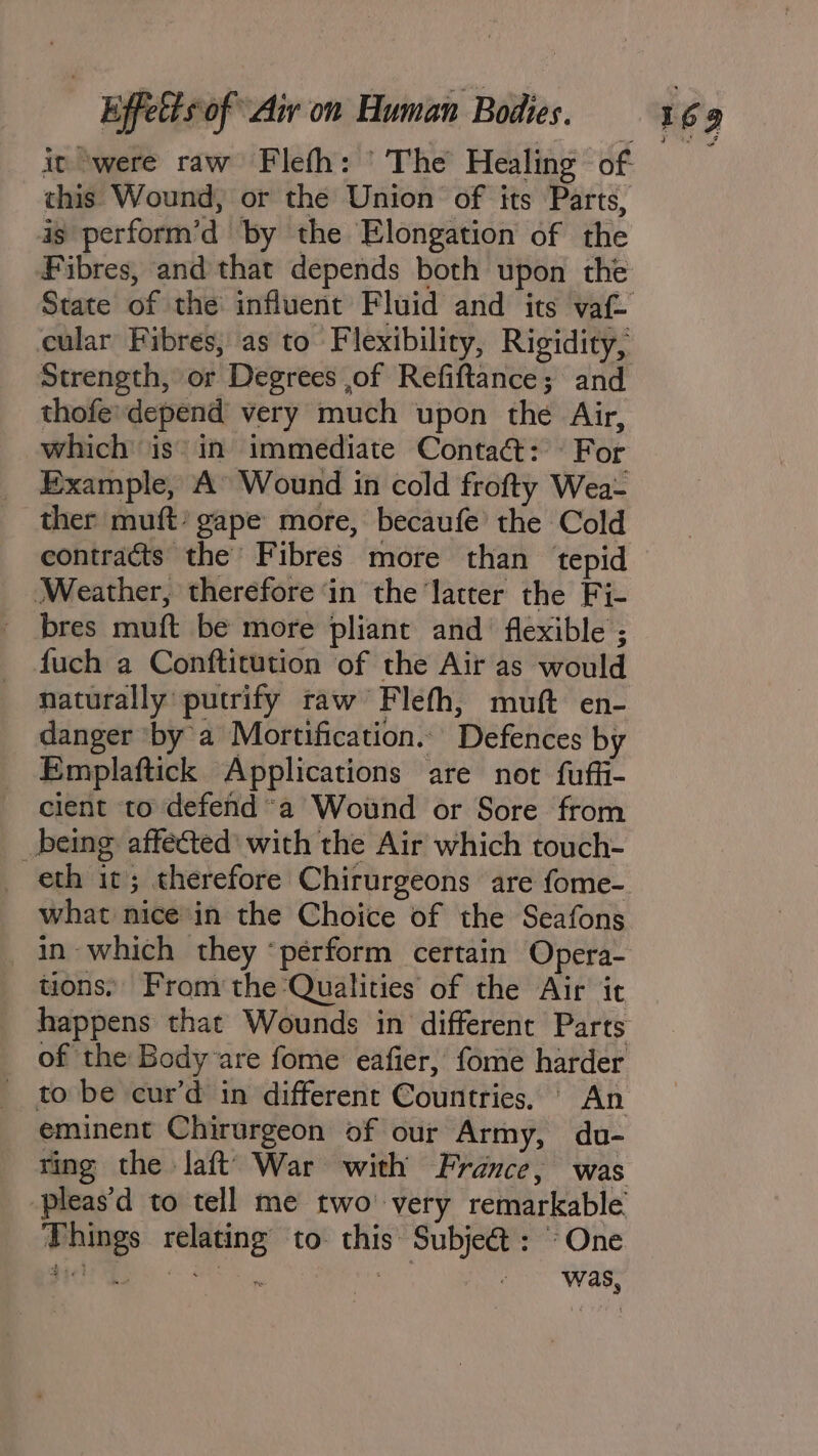 it ‘were raw Fleth: ’ The Healing of this Wound, or the Union of its Parts, ig perform’d by the Elongation of the Fibres, and that depends both upon the cular Fibres, as to Flexibility, Rigidity, Strength, or Degrees ,of Refiftance; and thofe’ depend very much upon the Air, Example, A Wound in cold frofty Wea- ther muft’ gape more, becaufe’ the Cold contracts the Fibres more than ‘tepid (Weather, therefore ‘in the ‘latter the Fi- _ bres muft be more pliant and flexible ; fuch a Conftitution of the Air as would naturally putrify raw Flefh, muft en- danger ‘by’ a Mortification... Defences by Emplaftick Applications are not fuffi- cient to defend a Wound or Sore from _being affected’ with the Air which touch- what nice in the Choice of the Seafons in which they ‘perform certain Opera- tions. From the Qualities of the Air it happens that Wounds in different Parts of the Body are fome eafier, fome harder _ to be cur’d in different Countries. An eminent Chirurgeon of our Army, du- ring the Jaft’ War with France, was -pleas'd to tell me two’ very remarkable Things relating to this Subjeét: One Ate} es eee Dal mn : ie was, Fea