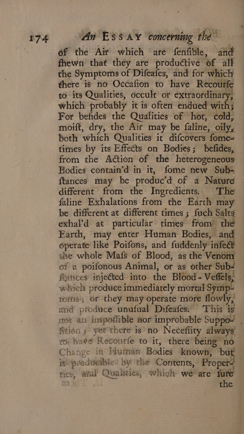 of the Air which ate fenfible, and fhewn that they are productive of all the Symptoms of Difeafes, and for which there is no Occafion to have Recoutfe to its Qualities, occult’ or extraordinary, which probably it is often endued with; For befides the Qualities of hot, cold, moift, dry, the Air may be faline, oily, both which Qualities it difcovers fome+ times by its Effects on Bodies; befides, from the Action of the heterogeneous Bodies contain’d in it, fome new Sub- {tances may he produc’d of a Nature different from the Ingredients. The faline Exhalations from the Earth may be different at different times ; fuch Salts exhal’d at particular times from’ the | Earth, may enter Human Bodies, — a operate like Poifons, and fuddenly infec she whole Mafs of Blood, as the Venom farices inje@ted into. the Blood - Veffels, which produce immediately mortal Symp= toms; or they may operate more flo ly, and produce unufwal’ Difeafes. This’ is rot an inipoflible aor improbable Suppoy . fition ; yet’there is no Neceffity always’ 6) bave Recourfe to it, there being” no Change in Human Bodies knowh, bi is) prodiversie &gt; by the Contents, Propet tics, and Qualities, which we are’ {ure a) } the