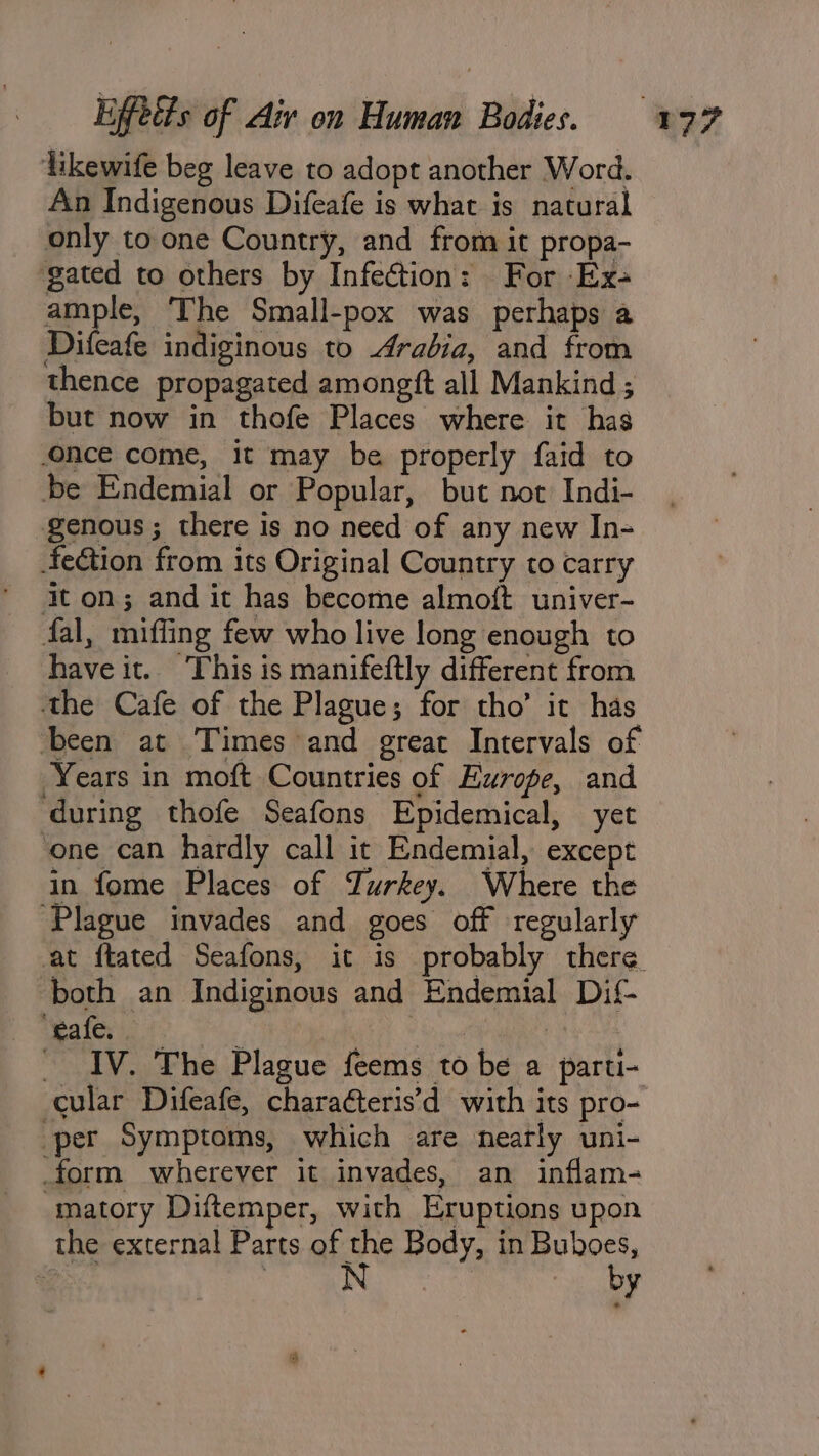 likewife beg leave to adopt another Word. An Indigenous Difeafe is what is natural only to one Country, and from it propa- gated to others by Infection: For Ex- ample The Small-pox was perhaps a Difeafe indiginous to Arabia, and from thence propagated amoneft all Mankind ; but now in thofe Places where it has once come, it may be properly faid to be Endemial or Popular, but not Indi- genous; there is no need of any new In- 4feétion from its Original Country to carry It on; and it has become almoft univer- fal, mifling few who live long enough to have it. ‘This is manifeftly different from the Cafe of the Plague; for tho’ it has been at Times and great Intervals of Years in moft Countries of Europe, and ‘during thofe Seafons Epidemical, yet ‘one can hardly call it Endemial, except in fome Places of Turkey. Where the ‘Plague invades and goes off regularly ‘both an Indiginous and Endemial Dif- ‘eafe. | at BE aa ottabinne + i BV _ IV. The Plague feems to be a parti- cular Difeafe, charaéteris’d with its pro- per Symptoms, which are nearly uni- form wherever it invades, an inflam- matory Diftemper, with Eruptions upon the external Parts of the Body, in Buboes, i: : i a by