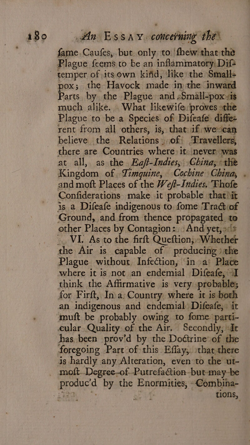 obi Caufes,.. but. only to ' thew thatthe Plague feems to be an inflammatory) Dif pox; the Havock made in the inward Parts by the Plague and Small-poxsit much alike... What likewife:proves othe Plague to be a Species of Difeafe diffez rent from all others, is, that:af;wescan believe the Relations, of Dravellers, there are Countries where: it: never ‘was at all, as the Ea/t-Indies, China; the Kingdom of Timquine, Cochine China, . and moft Places of the We/f-Indies, Thofe Confiderations make it probable that iit is a Difeafe indigenous to. fome Tra@iof Ground, and from thence propagated. to other Places by Contagion: And yet, 7 . VI. As to the firft Queftion;, Whether Plague without Infection, ‘in a’ Place where it is not an endemial Difeafe, I think the Affirmative is very. probable; an indigenous and endemial. Difeafe,. it muft be probably owing to fome parti- foregoing Part of: this. Effay;. that there tions,