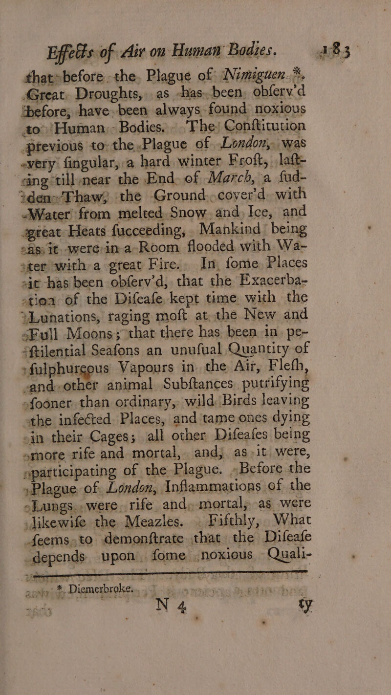 thatsbefore. the. Plague of INimiguen.*. Great. Droughts, as -has. been, obferv'd “before; have been always found noxious to’ Human. - Bodies. -. The) Confticution _Ptevious to: the,Plague of London, was every fingular,:a hard winter Froft, laft- ing tillynear the End. of March, a fad- tdens‘Thaw, the Ground..cover'd, with “Water from melted, Snow. and, Ice, and geeat Heats fucceeding, Mankind being of) It. were in a-Room flooded, with Wa- ster with a great Fire. In, fome Places ait has been obferv'd, that the Exacerba- otiea of the Difeafe kept time with the ‘“Lunations, raging moft at. the New and &lt;Full Moons; that there has. been in. pe- “ftilential Seafons an unufual Quantity of :fulphurgous Vapours in the Air, Fleth, -and-other animal Subftances. putrifying sfooner than ordinary, wild Birds leaving athe infected Places, and tame ones dying -in their Cages; all other Difeafes being smore rife and mortal, and, as it were, apatticipating of the Plague. «Before the Plague of. London, Inflammations of the -Jungs.. were. rife and, mortal; as were Jikewife the Meazles. . Fifthly, What _feemsto demonftrate that the Difeafe _depends upon. fome . noxious -Quali- 2 oaty) *. Diemerbroke... .