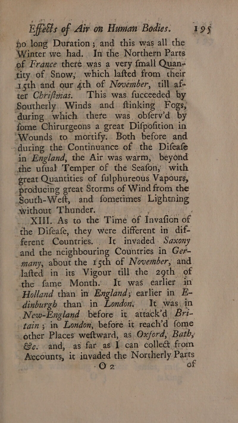 no long Duration; and this was all the ‘Winter we had. In the Northern Parts of France theté was a very fmall Quan- tity of Snow; which lafted from their agth and our 4th of November, till af- ter Chriftmas. This was. fucceeded by Southerly. Winds and ftinking Fogs, ‘during. which there was obferv’d by fome Chirurgeons a great Difpofition in “Wounds to mortify. Both before and — during the: Continuance of the Difeafe in England, the Air was warm, beyond the ufuat Temper of the Seafon; with “great Quantities of fulphureous Vapours, _producing great Storms of Wind from the South-Weft, and fometimes Lightning without Thunder. ‘the Difeafe, they were different in dif- ferent Countries. It invaded. Saxony and the neighbouring Countries in Ger- many, about the r5th of November, and lafted in its Vigour till the 29th of the fame Month. It was earlier in Holland than in’ England; earlier in E- dinburgh than’ in London, Tt was, in New-England before it attack’d Bri- tain ; in London, before it reach’d fome other Places’ weftward, as Oxford, Bath, €8¢. and, as far as 1 can collect from Accounts, it invaded the Northerly Parts