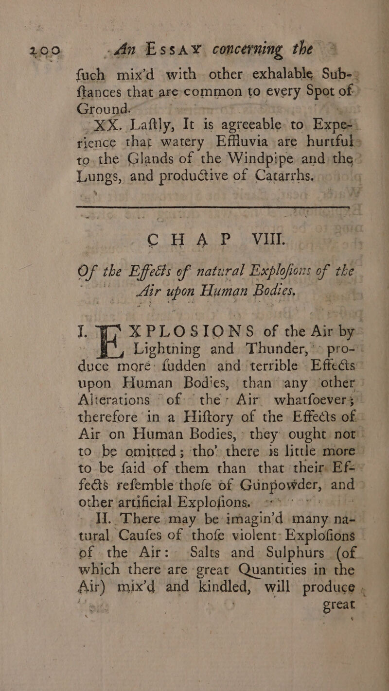 fuch mix’d with other exhalable Sub-: {tances that are common to every Spot of Ground. : MK. Laftly, Tt is agreeable to Expesi rience that watery Effluvia are hurtful&gt; to. the Glands of the Windpipe and the’ Lungs, and productive of Catarrhs, CHAP Vill. Of the Effects of natural Explofons of the i Air wry Human Bodies, | ‘¥PLOSIONS of the Air wile Lightning and Thunder,*&gt; pro- pice moré: fudden and terrible Effects” upon Human Bodies, than any other Alterations ° of: hthes Air whatfoevers therefore in a Hiftory of the Effects of. Air on Human Bodies, » they ought not to be omitted ; tho’ there is little more to be faid of them than that their Efe fects refemble thofe of Gongogect, aie | other artificial Explojions. _ JI. There may. be imagin’d many. na- tural Caufes of thofe violent: Explofions — of the Air: Salts and Sulphurs (of. which there are great Quantities i in the a mix’d and Bi anled, will produce . : oe