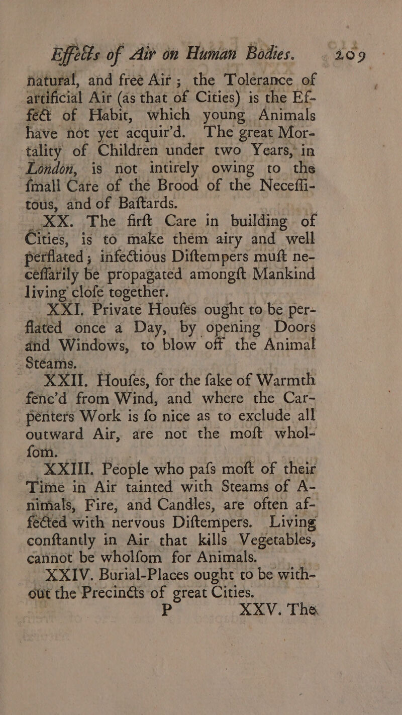 natural, and free Air ; the Tolerance of artificial Air (as that of Cities) is the Ef- feéi of Habit, which young Animals have not yet acquir’d. The great Mor- tality of Children under two Years, in London, is not intirely owing to the {mall Care of the Brood of the Neceffi- tous, and of Baftards. XX. The firft Care in building of Eftics, is to make them airy and well petflated ; ; infectious Diftempers muft ne- céflarily be propagated amongft Mankind living’ clofé together. XXI. Private Houfes ought to be per- flated once a Day, by opening Doors ‘and Windows, to blow of the Animal | XXII. Houfes, for the fake of Warmth fene’d from Wind, and where the Car- penters Work is fo nice as to exclude all outward Air, are not the moft whol- fom. XXIII. People who pafs moft of their Time in Air tainted with Steams of A- nimals, Fire, and Candles, are often af- fected with nervous Diftempers. Living conftantly in Air that kills Vegetables, cannot be wholfom for Animals. out the Precinéts of great Cities. XXV. The