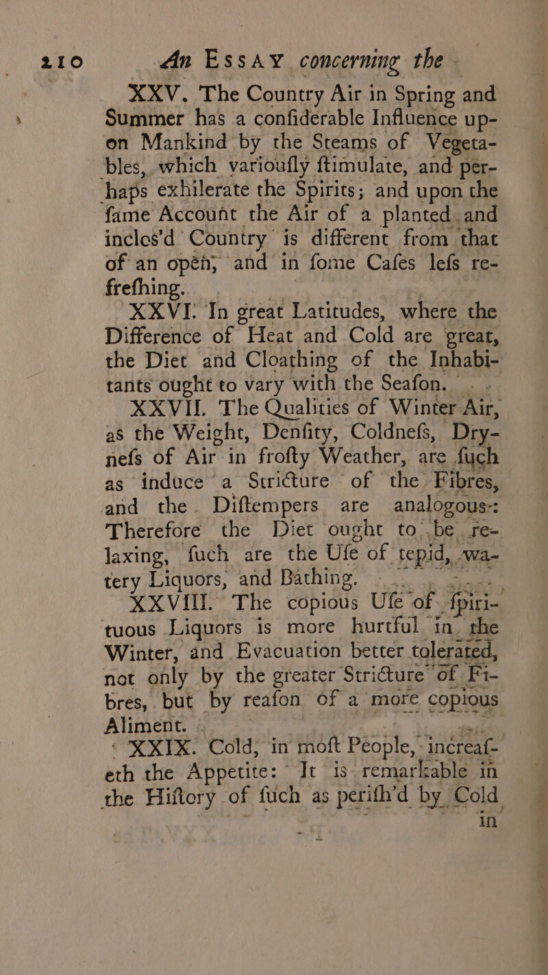 XXV. The Country Air in Spring and Summer has a confiderable Influence up- on Mankind by the Steams of Vegeta- bles, which varioufly ftimulate, and per- fame Account the Air of a planted. and incles’d Country is different from that of an opéh, and in fome Cafes lefs re- frefhing. XXVI- In great Latitudes, where the Difference of Heat and Cold are great, the Diet and Cloathing of the Inhabi- tants ought to vary with the Seafon. XXVII. The Qualities of Winter Air, as the Weight, Denfity, Coldnefs, Dry- nefs of Air in frofty Weather, are fych as induce a Stricture of the Fibres, and the. Diftempers are analogous-: Therefore the Diet ought to. ‘be ree laxing, fuch are the Ule of ‘tepid, Wa- tery Liquors, and Bathing, — | , XXVIII. The copious Ulfe of ae ed oe Winter, and Evacuation better tolerated, not only by the greater Striture of Fi- bres, but by reafon of a more copious Aliment. | | © X XIX. Cold; in moft People, - inereaf- eth the Appetite: Ie is remarkable in in