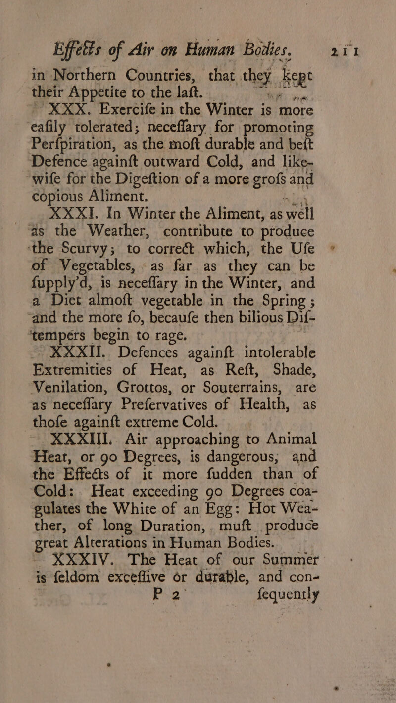 in Northern Countries, that they. ee their Appetite to the laft. F “XXX. Exercife in the Winter is more eafily tolerated; neceflary for promotin Perfpiration, as the moft durable and belt Defence againft outward Cold, and like- “wife for the Digeftion of a more graf and copious Aliment. XX XT. In Winter the Aliment, as well as the Weather, contribute to produce ‘the Scurvy; to correét which, the Ufe of Vegetables, as far as they can be fupply’d, is neceflary in the Winter, and a Diet almott vegetable in the Spring ; ‘and the more fo, becaufe then bilious Dif- ‘tempers begin to rage. XXXII. Defences againft intolerable Extremities of Heat, as Reft, Shade, ‘Venilation, Grottos, or Souterrains, are as neceflary Prefervatives of Health, as thofe again{t extreme Cold. XXXIIL Air approaching to Animal Heat, or 90 Degrees, is dangerous, and the Effeéis of it more fudden than of Cold: . Heat exceeding go Degrees coa- gulates the White of an Egg: Hot Wea- ther, of long Duration, muft. produce reat Alterations in Human Bodies. XXXIV. The Heat of our Summer is feldom exceffive or durable, and con- P32 silat
