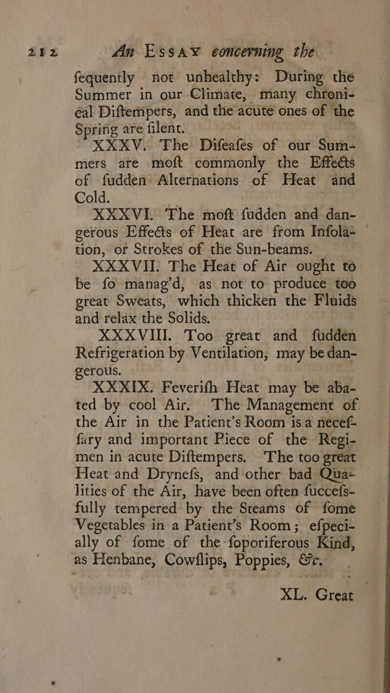 fequently not unhealthy: During the Summer in our Climate, many chroni- éal Diftempers, and the acute ones of the Spring are filent. XXXV. The Drifeafes of our Sum- mers are moft commonly the Effects of fudden Alternations of Heat and Cold. XXXVI. The moft fudden and dan- gerous Effects of Heat are from Infola- tion, or Strokes of the Sun-beams. — XXXVII. The Heat of Air ought to be fo manag’d, as not to produce too great Sweats, which thicken the Fluids and relax the Solids. XXXVIII. Too great and “fudden Refrigeration by Ventilation, may be dan- gerous. XXXIX. Feverifh Heat may be aba ted by cool Air, The Management of the Air in the Patient’s Room isa necef- fary and important Piece of the Regi- men in acute Diftempers. ‘The too great Heat and Drynefs, and other bad Qua- © lities of the Air, have been often fuccefs- fully tempered by the Steams of fome Vegetables in a Patient’s Room; efpeci- ally of fome of the foporiferous Kind, as Henbane, Cowdlips, hopes oF. XL, Great |