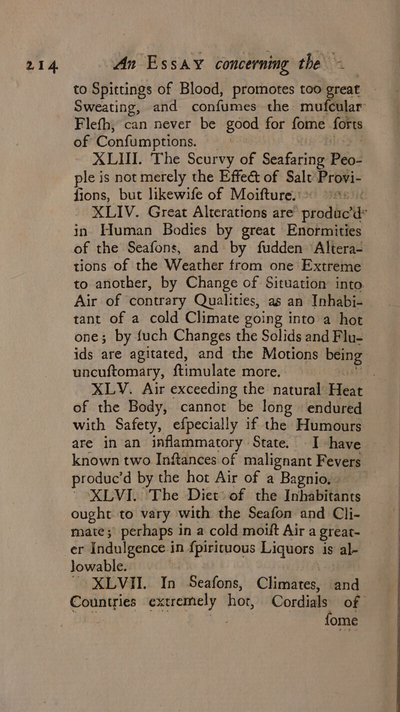 to Spittings of Blood, promotes too great Sweating, and confumes the mufcular Flefh, can never be good for fome forts of Confumptions. XLII. The Scurvy of Seafaring Péo: ple is not merely the Effect of Salt Provi- fions, but likewife of Moifture. XLIV. Great Alterations are’ ‘produc’ de in Human Bodies by great Enormities of the Seafons, and by fudden Altera- tions of the Weather from one Extreme to another, by Change of Situation into Air of contrary Qualities, as an Inhabi- tant of a cold Climate going into a hot one; by fuch Changes the Solids and Flu- ids are agitated, and the Motions oe uncuftomary, f{timulate more. | XLV. Air exceeding the natural Heat of the Body, cannot be long endured with Safety, efpecially if the Humours are in an inflammatory State. Ihave known two Inftances of malignant F evers produc’d by the hot Air of a Bagnio, - ' XLVI. The Diet: of the Inhabitants ought to vary with the Seafon and Cli- mate; perhaps in a cold moift Air a great- er Indulgence in fpiricuous Liquors is al lowable. XLVII.. In Seafons, Chivrens and Countries extremely hot, Cordials of ee M4 fome