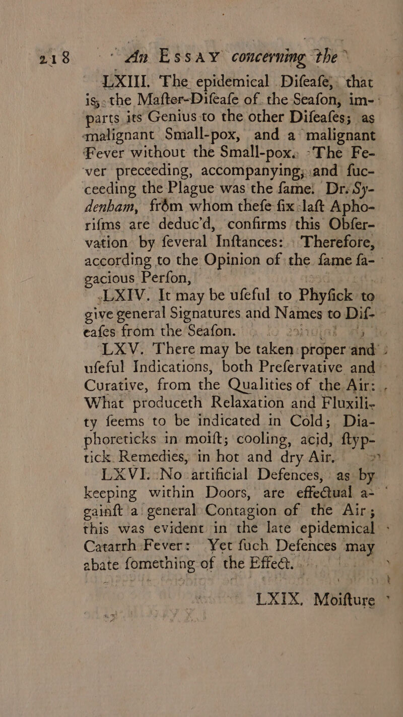 LXIII. ‘Fhe epidemical _Difeafe) that parts its Genius to the other Difeafes; as Fever without the Small-pox. -The Fe- denbam, frdm whom thefe fix -laft Apho- rifms are deduc’d, confirms this Obfer- vation by feveral Inftances:.. Therefore, gacious Perfon, sLXIV. It may be ufeful to Phyfick to eafes from the Seafon. Na What produceth Relaxation and Fluxili- ty feems to be indicated in Cold; Dia- phoreticks in moift; cooling, acid) ftyp- tick. Remedies, ‘in hot and dry Aig! gain{t a. general Contagion of the Air; abate -fomething of the Effect. .