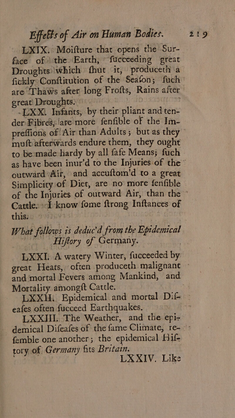 LXIX.° Moifture that opens the Sur- face of) the ‘Earth, fuceceding great Droughts which {hut it, produceth a fickly: Conftitution of the Seafon; fuch are ‘Thaws after long Frofts, Rains after great Droughts) DS LALO ~~ [LX Xi Infants, by their pliant and ten- der Fibre’siare more fenfible of the Im- muft afterwards endure them, they ought to besmade hardy by all fafe Means; fuch outwardAir, and accuftom’d to a great Simplicity of Diet, are no more fenfible thisis sins LXKI. A watery Winter, fucceeded by Mortality. amongft Cattle. eafes often fucceed Earthquakes. LXXHI. The Weather, and the epi- femble one another; the epidemical Hif- tory of Germany fits Britain. on LXXIV. Like