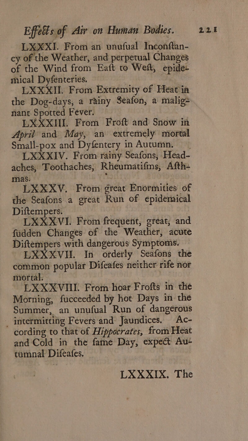 LXXXI. From an unufual Inconftan- cy of the Weather, and perpetual Changes of the Wind from Eaft to Wet, epide+ mical Dyfenteries. , han LXXXIIL. From Extremity of Heat ia the Dog-days, a rainy Seafon, a malig= nant Spotted Fever. LXXXII. From Froft and Snow in April and May, an extremely mortal - Small-pox and Dyfentery in Autumn. LXXXIV. From rainy Seafons, Head- aches; Toothaches, Rheumatifms, Afth- mas: -LXXXV. From great Enormities of the Seafons a great Run of epidemical Diftempers. fudden Changes of the Weather, acute Diftempers with dangerous Symptoms. LXXXVII. In orderly Seafons the common popular Difeafes neither rife nor LXX XVIII. From hoar Frofts in the Morning, fucceeded by hot Days in the Summer, an unufual Run of dangerous _ intermitting Fevers and Jaundices. Ac- cording to that of Hippocrates, from Heat and ‘Cold in the fame Day, expect Au-+ tumnal Difeafes. LXXXIX. The