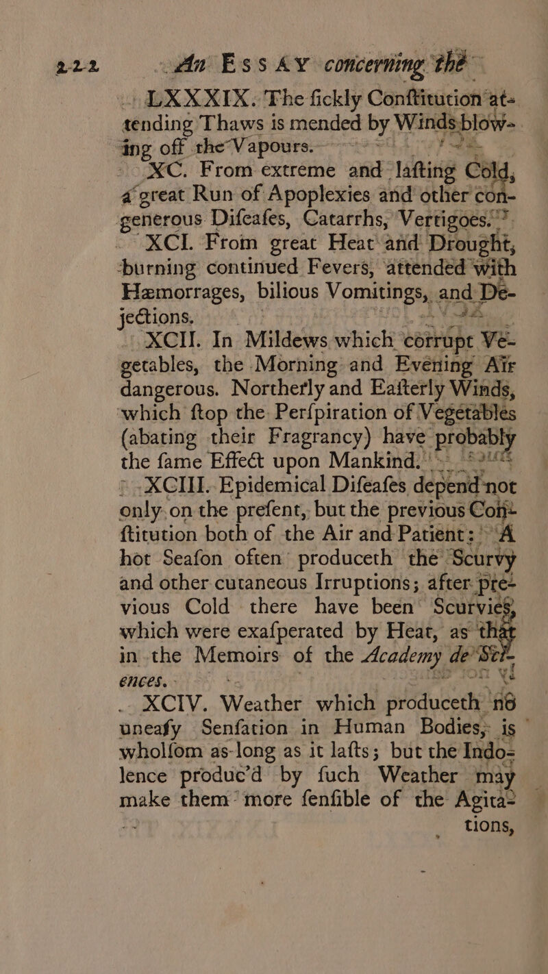 LXXXIX. The fickly Conftitution’ at= grading Thaws is mended by Windsblow- ing off the“Vapours.- -—— - Bnd XC. From extreme and lating Col 4 oven Run of Apoplexies and other ci XCI. From great Heat and Drought, burning continued Fevers, ‘attended sigh Hemorrages, bilious Vomitineta and. De- XCII. In Mildews which? corrupt Ve- getables, the Morning and Evening Air dangerous. Northerly and Eafterly Winds, ‘which ftop the Perfpiration of Vegetables (abating their Fragrancy) have. ‘prgbanly the fame Effect upon Mankind. * » XGIII. Epidemical Difeafes depend not only on the prefent,. but the previous Coijt {titution both of the Air and Patient: “A hot Seafon often’ produceth the’ ‘Scurvy and other cutaneous Irruptions; after pre- vious Cold there have been’ Scurvies which were exafperated by Heat, as ‘that in the Memoirs of the Academy Son CnCES. | XCIV. Weatheds which produceth ‘6 uneafy Senfation in Human Bodies; is wholfom as-long as it lafts; but the Indo-= lence produc’ by fuch Weather may make them’ more fenfible of the Agita- tions,