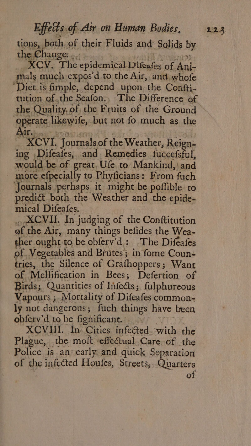 tions, both. of their Fluids and Solids by the Change: ,.. | XCV. The epidemical Difeafes of Ani mals much expos d to the Air, and. whofe “Diet.is fimple, depend upon. the Contti- tution of.the Seafon.. The Difference of the Quality. of. the Fruits of the Ground ‘geprate likewite, but not fo much as the “XCVL Tonrnals of Ha pita Reign- ing Difeafes, and Remedies fuccefsful, would be of great. Ule. to Mankind, ' id - more efpecially to Phyficians : From fuch Journals. perhaps it might be poffible to prediét both the Weather and the epide- mical Difeafes. XCVII. In judging of the Conftitution | of the Air, many things befides the Wea- ther ought to be obferv’d.: The Difeafes of. Vegetables and Biutes; in fome Coun- tries, the Silence of Grafhoppers; Want of | ‘Mellification in Bees; Defertion of Birds; Quantities of Infets; fulphureous Vapours ;..Mortality of Ditfeafes common- ly not dangerous; fuch things have been obferv’d to be fignificant.. XCVIII. In: Cities infected. with the Plague, the moft effectual. Care of the Police is an’ early. and quick Separation of the infected Houfes, Streets, .-Quarters of