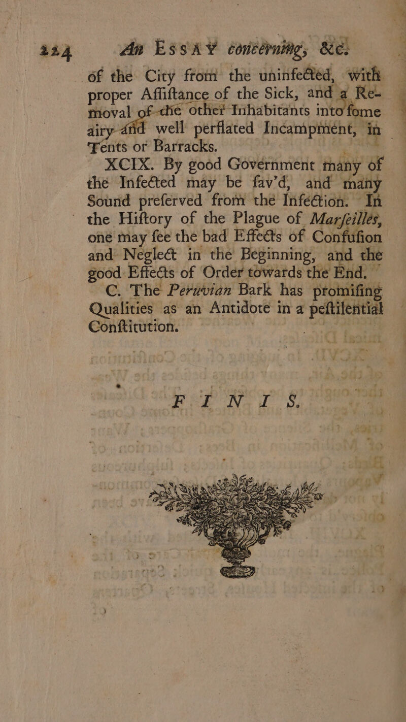 An EssA¥ contérning, &amp;e: proper Affiftance of the Sick, ni Re- me fom moval of the other Inhabitants into: ents or Barracks. XCIX. By good Government many of the Infe&amp;ted may be fav’d, and man Sound preferved from the Infeétion. I: the Hiftory of the Plague of Marjeilles, one may fee the bad Effects of Confuf ! and Neglect in the Beginning, and the good Effects of Order towards the End. ~ C. The Peruvian Bark has promifing Qualities as an Antidote in a peftilentiat Conftitution. | oe ae va ae