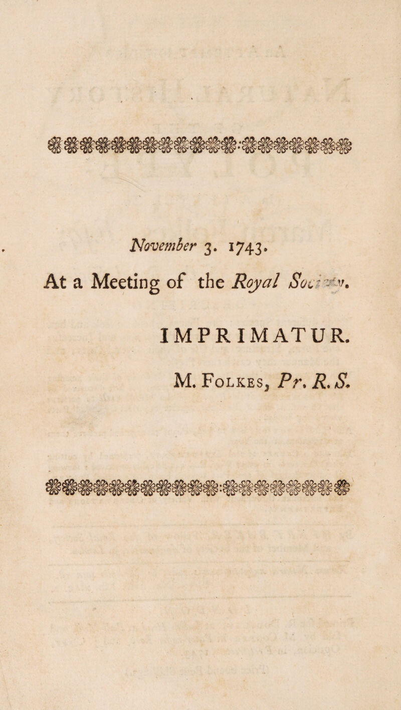 Oi^3 November 3. 1743. At a Meeting of the Royal Soci^'u IMPRIMATUR. M. FolkeSj Pr. R. S. wwww