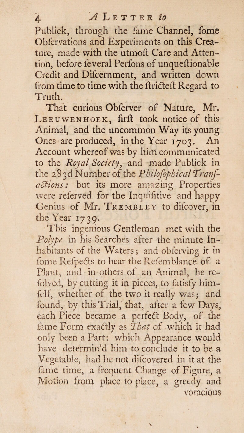 Pubiick, through the fame Channel, fome Obfervations and Experiments on this Crea¬ ture, made with the utmoft Care and Atten¬ tion, before feveral Perfons of unqueftionable Credit and Difcernment, and written down from time to time with the ftrideft Regard to Truth. That curious Obferver of Nature, Mr. Leeuwenhoek, firft took notice of this Animal, and the uncommon Way its young Ones are produced, in the Year 1703. An Account whereof was by him communicated to the Royal Society, and made Pubiick in the 283d Number of the Philofopbical Tranf- aciions: but its more amazing Properties were referved for the Inquifitive and happy Genius of Mr. Trembley to difcover, in the Year 1739. This ingenious Gentleman met with the polype in his Searches after the minute In¬ habitants of the Waters; and obferving it in fome Refpeds to bear the Refemblance of a Plant, and in others of an Animal, he re- folved, by cutting it in pieces, to fatisfy him- felf, whether of the two it really was; and found, by this Trial, that, after a few Days, each Piece became a perfed Body, of the fome Form exadly as That of which it had only been a Part: which Appearance would have determin’d him to conclude it to be a Vegetable, had he not difcovered in it at the fame time, a frequent Change of Figure, a Motion from place to place, a greedy and voracious