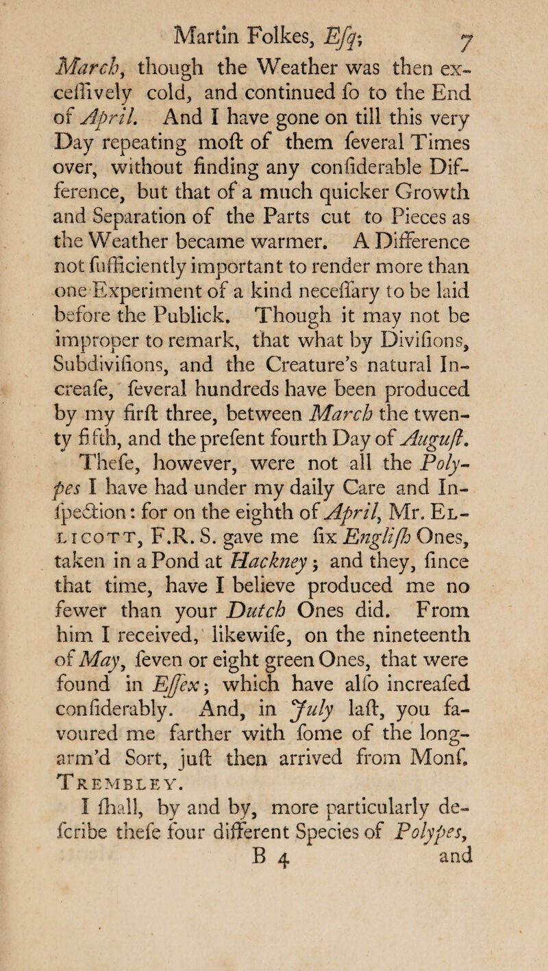March, though the Weather was then ex¬ cel lively cold, and continued fo to the End of April. And I have gone on till this very Day repeating mo ft of them feveral Times over, without finding any confiderable Dif¬ ference, but that of a much quicker Growth and Separation of the Parts cut to Pieces as the Weather became warmer. A Difference not fufficiently important to render more than one Experiment of a kind neceffary to be laid before the Publick. Though it may not be improper to remark, that what by Divifions, Subdivifions, and the Creature’s natural In- creafe, feveral hundreds have been produced by my firft three, between March the twen¬ ty fi fth, and the prefent fourth Day of Auguft. Thefe, however, were not all the Poly¬ pes I have had under my daily Care and In- fpeffion: for on the eighth of April, Mr. El- licott, F.R. S. gave me fix Englifh Ones, taken in a Pond at Hackney •> and they, fince that time, have I believe produced me no fewer than your Dutch Ones did. From him I received, likewife, on the nineteenth of May, feven or eight green Ones, that were found in Effex; which have alfo increafed confiderably. And, in July laft, you fa¬ voured me farther with fome of the long- arm’d Sort, juft then arrived from MonC Tremble y. I fhall, by and by, more particularly de~ fcribe thefe four different Species of Polypes, B 4 and