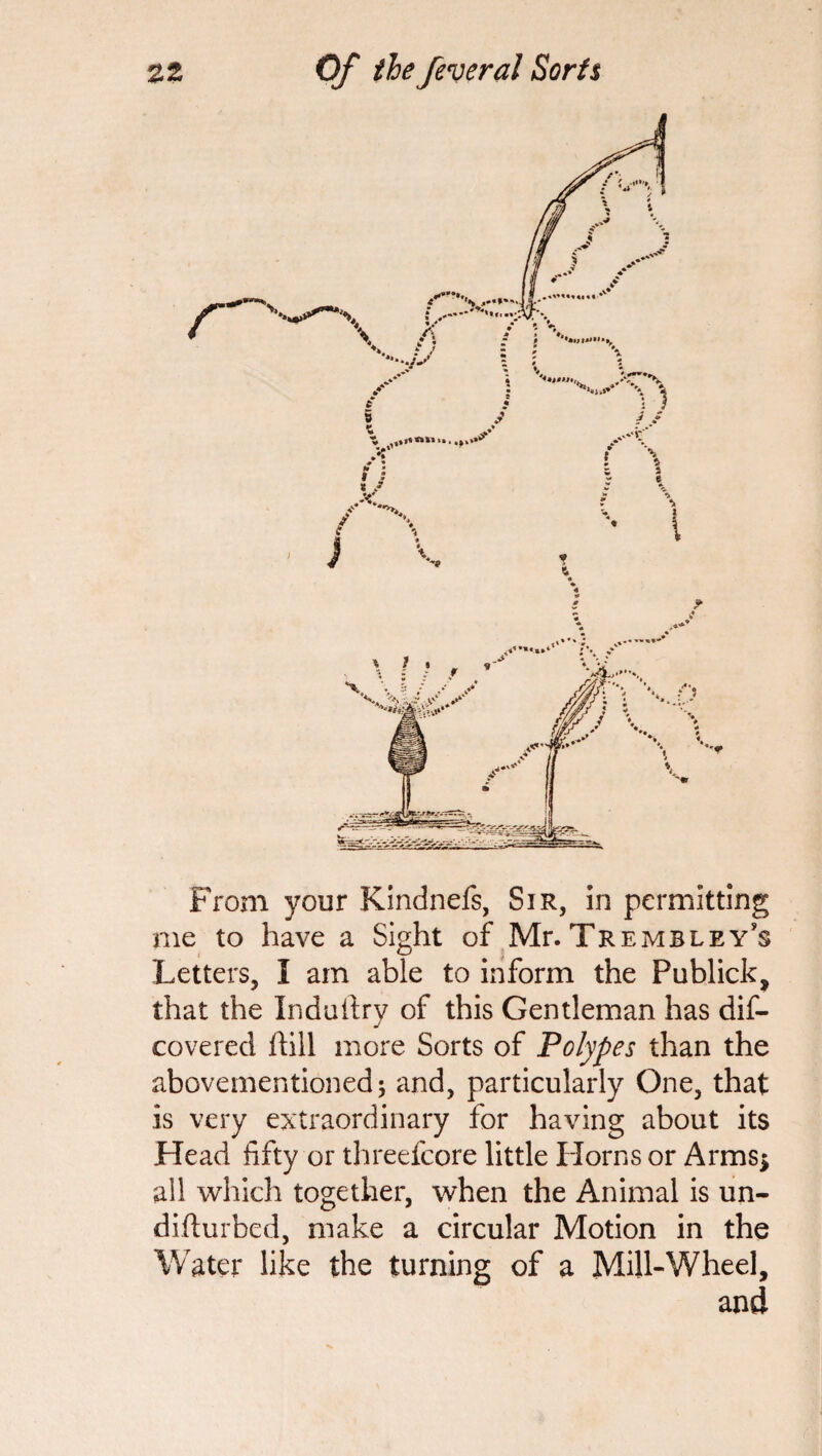 From your Kindnefs, Sir, in permitting me to have a Sight of Mr. Tre mb ley’s Letters, I am able to inform the Publick, that the Induiiry of this Gentleman has dis¬ covered hill more Sorts of Polypes than the abovementioned; and, particularly One, that is very extraordinary for having about its Head fifty or threefcore little Horns or Arms* all which together, when the Animal is un¬ did urbcd, make a circular Motion in the Water like the turning of a Mill-Wheel, and