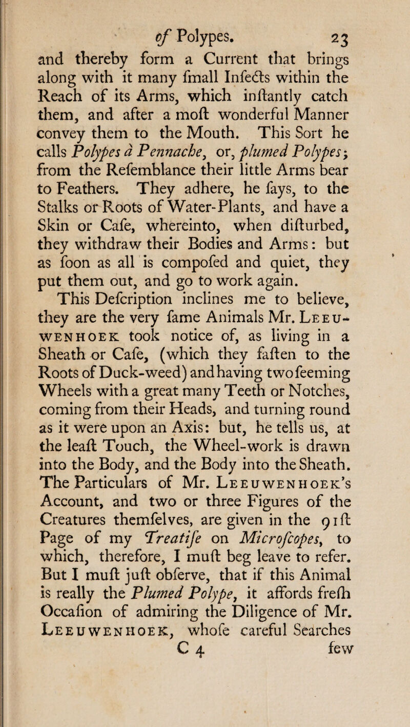 and thereby form a Current that brings along with it many fmall Infeits within the Reach of its Arms, which inftantly catch them, and after a moft wonderful Manner convey them to the Mouth. This Sort he calls Polypes a Pennache, or, plumed Polypes; from the Refemblance their little Arms bear to Feathers. They adhere, he fays, to the Stalks or Roots of Water-Plants, and have a Skin or Cafe, whereinto, when difturbed, they withdraw their Bodies and Arms: but as foon as all is compofed and quiet, they put them out, and go to work again. This Defcription inclines me to believe, they are the very fame Animals Mr. Leeu¬ wenhoek took notice of, as living in a Sheath or Cafe, (which they fatten to the Roots of Duck-weed) and having twofeeming Wheels with a great many Teeth or Notches, coming from their Heads, and turning round as it were upon an Axis: but, he tells us, at the lead: Touch, the Wheel-work is drawn into the Body, and the Body into the Sheath. The Particulars of Mr. Leeuwenhoek’s Account, and two or three Figures of the Creatures themfelves, are given in the 91ft Page of my Treatife on Microfcopes> to which, therefore, I mutt beg leave to refer. But I mutt juft obferve, that if this Animal is really the Plumed Polype, it affords frefh Occafion of admiring the Diligence of Mr. Leeuwenhoek, whofe careful Searches