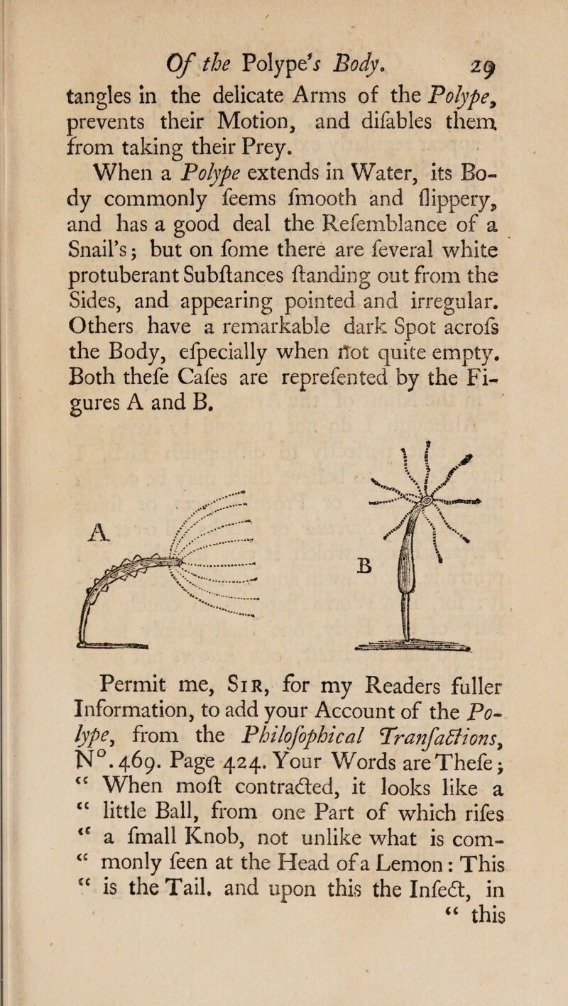 tangles in the delicate Arms of the Polype9 prevents their Motion, and difables them from taking their Prey. When a Polype extends in Water, its Bo¬ dy commonly feems fmooth and flippery, and has a good deal the Refemblance of a Snail’s; but on fome there are feveral white protuberant Subfiances Handing out from the Sides, and appearing pointed and irregular. Others have a remarkable dark Spot acrofs the Body, efpecially when not quite empty. Both thefe Cafes are reprefen ted by the Fi¬ gures A and B. Permit me, Sir, for my Readers fuller Information, to add your Account of the Po¬ lype, from the Philofophical Tranfactions, N°.469. Page 424. Your Words are Thefe; <c When moil con traded, it looks like a <c little Ball, from one Part of which rifes <e a fmall Knob, not unlike what is com- <£ monly feen at the Head of a Lemon: This cc is the Tail, and upon this the Infed, in “ this