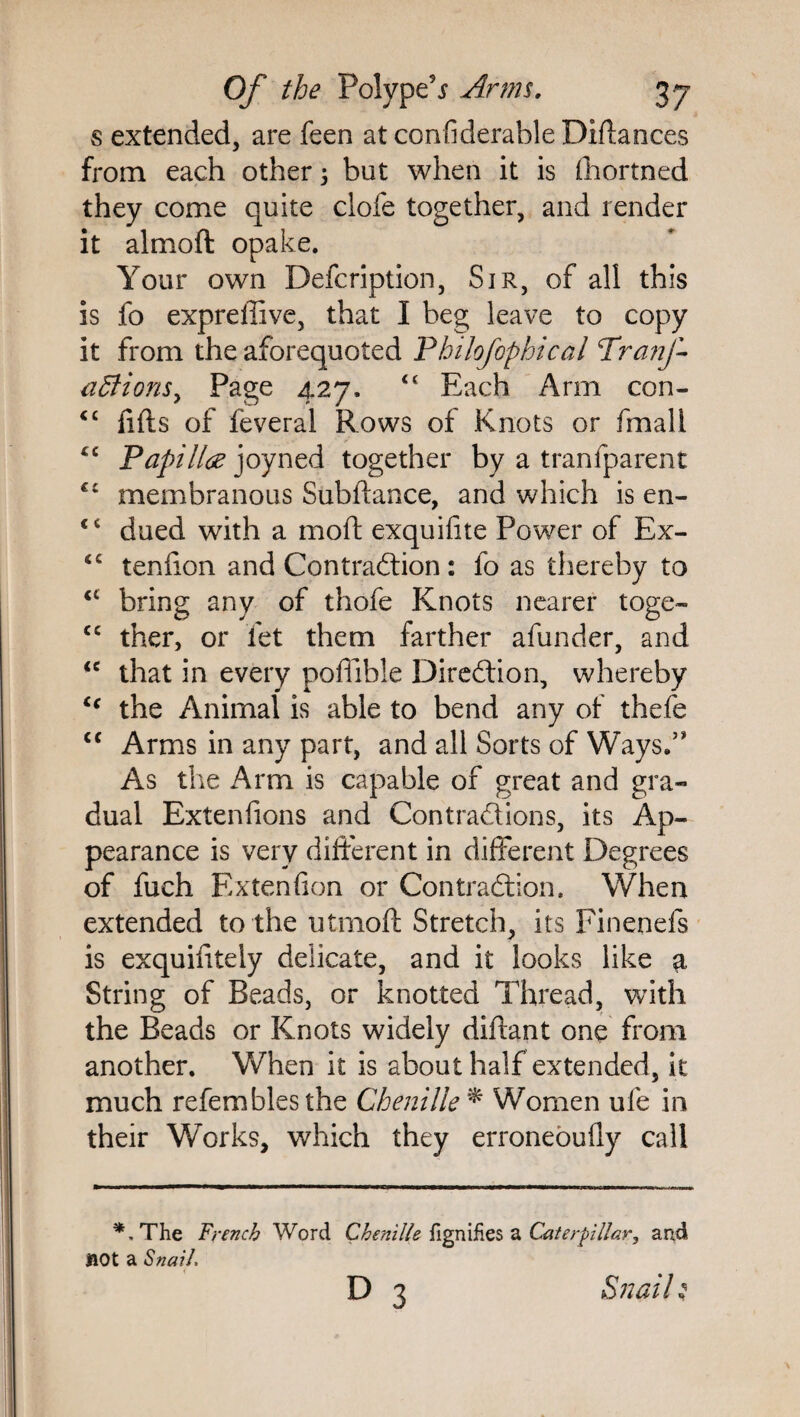 s extended, are feen at condderable Didances from each other 3 but when it is fhortned they come quite clofe together, and render it almoft opake. Your own Defcription, Sir, of all this is fo expreffive, that I beg leave to copy it from the aforequoted Philofophical Tranj-- a5lionsy Page 427. “ Each Arm con- <£ fids of feveral Rows of Knots or fmali cc Papilla joyned together by a tranfparent ££ membranous Subdance, and which is en- <£ dued with a mod exquifite Power of Ex- <c tendon and Contraction: fo as thereby to cc bring any of thofe Knots nearer toge- <c ther, or let them farther afunder, and <c that in every podible Direction, whereby ct the Animal is able to bend any of thefe “ Arms in any part, and all Sorts of Ways.5* As the Arm is capable of great and gra¬ dual Extendons and Contractions, its Ap¬ pearance is very different in different Degrees of fuch Extendon or Contraction. When extended to the utmod Stretch, its Finenefs is exquidtely delicate, and it looks like $ String of Beads, or knotted Thread, with the Beads or Knots widely didant one from another. When it is about half extended, it much refemblesthe Chenille * Women ufe in their Works, which they erroneoufly call The French Word Chenille fignifies a Caterpillar, and not a Snail. D 3 Snail;