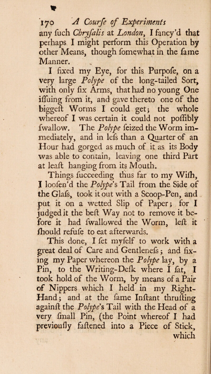 w I jo A Courfe of Experiments any fuch Chryfalis at London, I fancy’d that perhaps I might perform this Operation by other Means, though fomewhat in the fame Manner. I fixed my Eye, for this Purpofe, on a very large Polype of the long-tailed Sort, with only fix Arms, that had no young One ifluing from it, and gave thereto one of the biggeft Worms I could get 5 the whole whereof I was certain it could not pofiibly fwallow. The Polype feized the Worm im¬ mediately, and in lefs than a Quarter of an Hour had gorged as much of it as its Body was able to contain, leaving one third Part at leaft hanging from its Mouth. Things fucceeding thus far to my Wifh, I loofen'd the Polype s Tail from the Side of the Glafs, took it out with a Scoop-Pen, and put it on a wetted Slip of Paper; for I judged it the beft Way not to remove it be¬ fore it had fwallowed the Worm, left it fihould refufe to eat afterwards. This done, I fet myfelf to work with a great deal of Care and Gentlenefs; and fix¬ ing my Paper whereon the Polype lay, by a Pin, to the Writing-Defk where I fat, I took hold of the Worm, by means of a Pair of Nippers which I held in my Right- Hand; and at the fame Inftant thrufting againft the Polype s Tail with the Head of a very fmall Pin, (the Point whereof I had previoufly fattened into a Piece of Stick, which