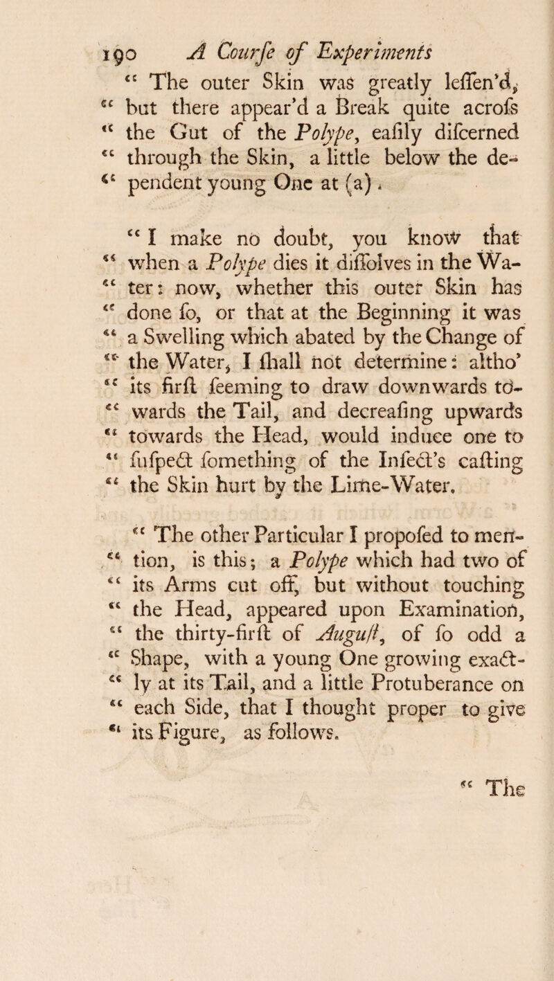 <c The outer Skin was greatly leffenki, cc but there appear’d a Break quite acrofs 4C the Gut of the Polype, eafily difcerned cc through the Skin, a little below the de- pendent young One at (a) < £c I make no doubt, you know that when a Polype dies it diffoives in the Wa- 4C ter: now, whether this outer Skin has 4C done fo, or that at the Beginning it was 44 a Swelling which abated by the Change of ** the Water* I fhall not determine: aitho* tc its firft feeming to draw downwards td- 44 wards the Tail, and decreafing upwards tl towards the Head, would induce one to 4 4 fufpeft fomething of the In feat’s calling €i the Skin hurt by the Lime-Water, *c The other Particular I propofed to men- tion, is this; a Polype which had two of <c its Arms cut off, but without touching <4 the Head, appeared upon Examination, £S the thirty-fir ft of Auguf of fo odd a 4C Shape, with a young One growing exa&> 44 ly at its Tail, and a little Protuberance on 4C each Side, that I thought proper to give €i its Figure, as follows. The