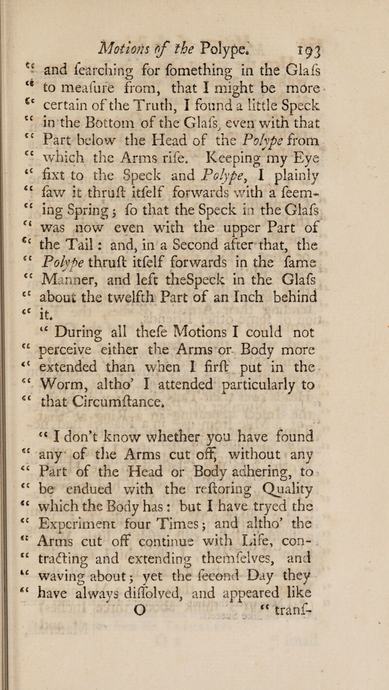 and fearching for fomething in the Glafs <c to meafure from, that I might be more Cc certain of the Truth, I found a little Speck cc in the Bottom of the Glafs, even with that cc Part below the Head of the Polype from which the Arms rife. Keeping my Eye fixt to the Speck and Polype, I plainly <£ law it thruft itfelf forwards with a feem« cc ing Spring ; fo that the Speck in the Glafs ct was now even with the upper Part of €c the Tail: and, in a Second after that, the £C Polype thruft itfelf forwards in the fame cc Manner, and left theSpeck in the Glafs cC about the twelfth Part of an Inch behind €C it. u During all thefe Motions I could not €£ perceive either the Arms or Body more <c extended than when I firft put in the *£ Worm, altho* I attended particularly to C£ that Circumftance. cc I don't know whether you have found €£ any cf the Arms cut off, without any ££ Part of the Head or Body adhering, to €C be endued with the reftoring Quality u which the Body has: but I have tryed the <£ Experiment four Times; and altho’ the Arms cut off continue with Life, con- cc trailing and extending themfelves, and 4£ waving about; yet the fecond Day they *£ have always diffolyed, and appeared like O “ tranf-