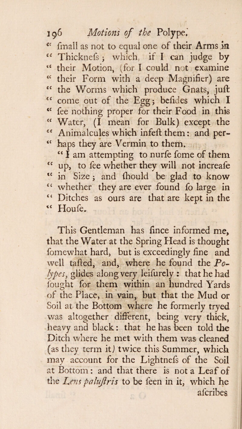 €c fmall as not to equal one of their Arms isi Thicknefs ; which, if I can judge by *c their Motion, (for I could not examine <c their Form with a deep Magnifier) are cc the Worms which produce Gnats, juft €C come out of the Egg; befides which I <c fee nothing proper for their Food in this <c Water, (I mean for Bulk) except the €C Animalcules which infeft them: and per- “ haps they are Vermin to them. c< I am attempting to nurfe fome of them cc up, to fee whether they will not increafe <c in Size; and fhould be glad to know whether they are ever found fo large in “ Ditches as ours are that are kept in the 4< Houfe. This Gentleman has fince informed me, that the Water at the Spring Head is thought fomewhat hard, but is exceedingly fine and well tailed, and, where he found the Po¬ lypes, glide-s along very leifurely : that he had fought for them within an hundred Yards of the Place, in vain, but that the Mud or Soil at the Bottom where he formerly tryed was altogether different, being very thick, heavy and black: that he has been told the Ditch where he met with them was cleaned (as they term it j twice this Summer, which may account for the Lightnefs of the Soil at Bottom: and that there is not a Leaf of the Lens palujlris to be feen in it, which he aferibes