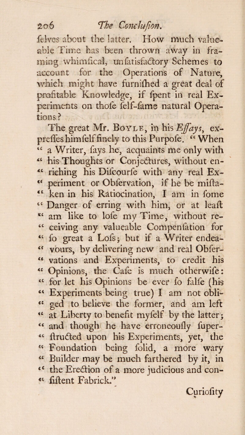 feives about the latter. How much value- able Time has been thrown away in fra¬ ming whimfical, unfatisfacfory Schemes to account for the Operations of Nature, which might have furnifhed a great deal of profitable Knowledge, if fpent in real Ex¬ periments on thofe felf-fame natural Opera¬ tions ? The great Mr. Boyle, in his EJfays, ex- preflfes himfelf finely to this Purpofe. cc When “ a Writer, fays he, acquaints me only with <£ his Thoughts or Conjectures, without en- <c riching his Difcourfe with any real Ex- €< periment or Obfervation, if he be mifta- <c ken in his Ratiocination, I am in fome t£ Danger of erring with him, or at leaft *£ am like to lofe my Time, without re- tc ceiving any valueable Compenfation for 4£ fo great a Lofsj but if a Writer endea- <c vours, by delivering new and real Obfer- lt vations and Experiments, to credit his *c Opinions, the Cafe is much otherwife: <c for let his Opinions be ever fo falfe (his 44 Experiments being true) I am not obli- *£ ged to believe the former, and am left 44 at Liberty to benefit myfelf by the latter; €c and though he have erroneoufly fuper- *c ftrufted upon his Experiments, yet, the 44 Foundation being folid, a more wary “ Builder may be much farthered by it, in t€ the Erection of a more judicious and con- 44 fiftent Fabrick.” Curiofity