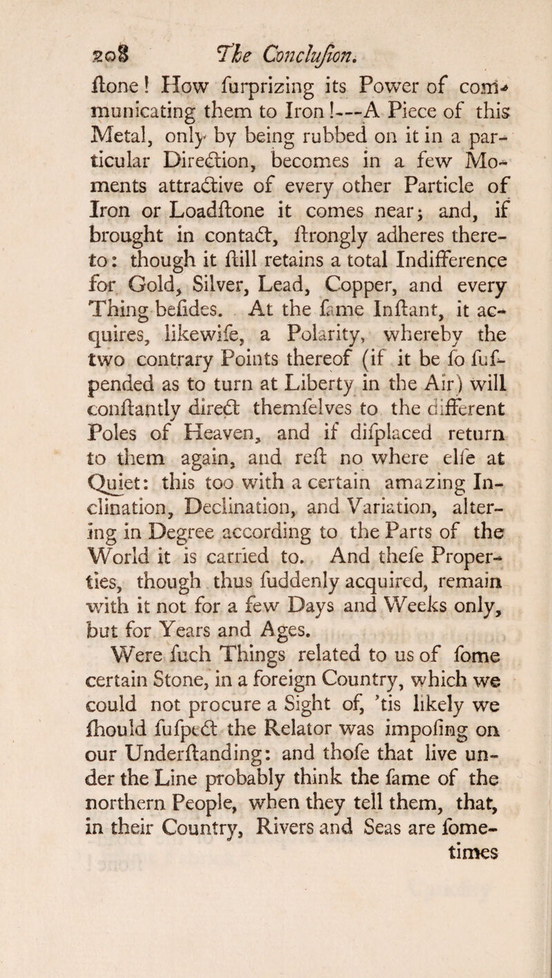 itone! How furprizing its Power of coni-* municating them to Iron!—A Piece of this Metal, only by being rubbed on it in a par¬ ticular Direction, becomes in a few Mo¬ ments attractive of every other Particle of Iron or Loadftone it comes near; and, if brought in contact, ftrongly adheres there¬ to : though it ftill retains a total Indifference for Gold, Silver, Lead, Copper, and every Thing befides. At the fame Inflant, it ac¬ quires, likewife, a Polarity, whereby the two contrary Points thereof (if it be fo fuf- pended as to turn at Liberty in the Air) will conftantly direct themfelves to the different Poles of Heaven, and if difplaced return to them again, and reft no where elfe at Quiet: this too with a certain amazing In¬ clination, Declination, and Variation, alter¬ ing in Degree according to the Parts of the World it is carried to. And thefe Proper¬ ties, though thus fuddenly acquired, remain with it not for a few Days and Weeks only, but for Years and Ages. Were fuch Things related to us of fome certain Stone, in a foreign Country, which we could not procure a Sight of, Tis likely we fhould fufptdl the Relator was impofing on our Underftanding: and thofe that live un¬ der the Line probably think the fame of the northern People, when they tell them, that, in their Country, Rivers and Seas are fome- times