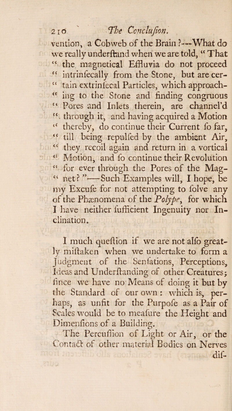 vention, a Cobweb of the Brain ?—'What do we really underftand when we are told, “ That “ the magnetical Effluvia do not proceed “ intrinfecally from the Stone, but are cer- 41 tain extrinfecal Particles, which approach- <c ing to the Stone and finding congruous Pores and Inlets therein, are channeled u. through it, and having acquired a Motion tC thereby, do continue their Current fo far, <£ till being repulfed by the ambient Air, <£ they recoil again and return in a vortical <£ Motion, and fo continue their Revolution “ for ever through the Pores of the Mag- £i net? ”—Such Examples will, I hope, be my Excufe for not attempting to folve any of the Phenomena of the Polype, for which I have neither fufficient Ingenuity nor In¬ clination. I much queftion if we are not alfo great¬ ly miftaken when we undertake to form a Judgment of the Senfations, Perceptions, Ideas and Underftanding of other Creatures ^ fince we have no Means of doing it but by the Standard of our own : which is, per¬ haps, as unfit for the Purpofe as a Pair of Scales would be to meafure the Height and Dimenfions of a Building. Hie Percuflion of Light or Air, or the Contadt of other material Bodies on Nerves dif-