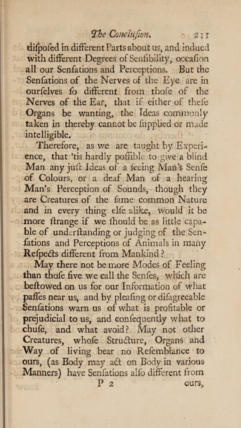 difpofed in different Parts about us, and indued with different Degrees of Senfibility, occafion all our Senfations and Perceptions. But the Senfations of the Nerves of the Eye are in ourfelves fo different from thofe of the Nerves of the Ear, that if either of thefe Organs be wanting, the Ideas commonly taken in thereby cannot be fupplied or made intelligible* Therefore, as we are taught by Experi¬ ence, that ’tis hardly pofiible to give a blind Man any juft Ideas of a feeing Man's Senfe of Colours, or a deaf Man of a hearing Man's Perception of Sounds, though they are Creatures of the fame common Nature and in every thing elfe alike, would it be more ftrange if we fhould be as little capa¬ ble of underftanding or judging of the Sen¬ fations and Perceptions of Animals in many Refpedls different from Mankind ? May there not be more Modes of Feeling than thofe five we call the Senfes, which are beftowed on us for our Information of what paffes near us, and by pleafing or difagreeable Senfations warn us of what is profitable or prejudicial to us, and eonfequently what to chufe, and what avoid? May not other Creatures, whofe Structure, Organs and Way of living bear no Refemblance’to ours, (as Body may adt on Body in various Manners) have Senfations alfo different from P 2 cursP