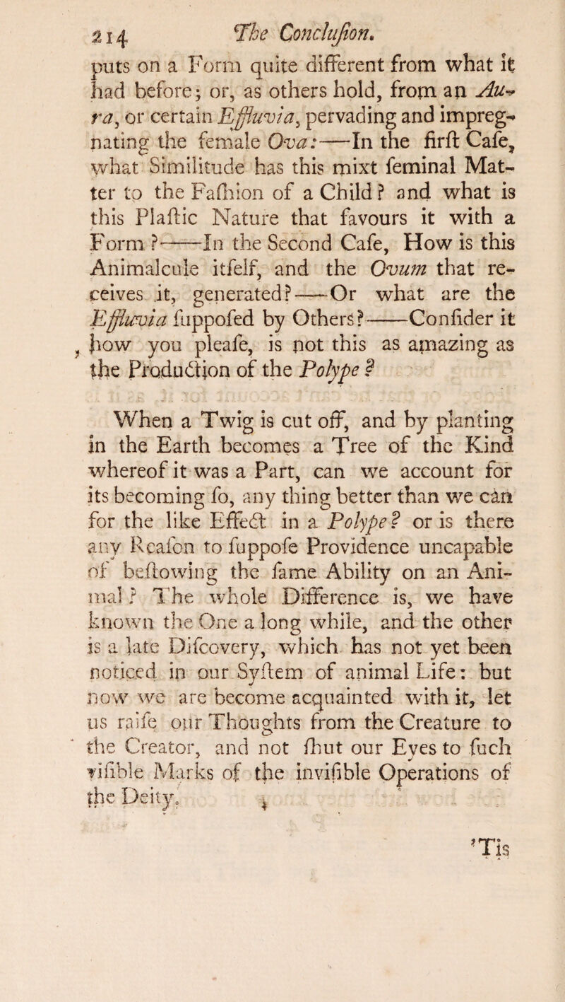 puts on a Form quite different from what it had before; or, as others hold, from an Au» ra, or certain Effluvia, pervading and impreg** nating the female Ova:—In the firft Cafe? what. Similitude has this mixt feminal Mat- ter to the Fa (Irion of a Child ? and what is this Plaftic Nature that favours it with a Form ?-In the Second Cafe, How is this Animalcule itfelf, and the Ovum that re¬ ceives it, generated?—-Or what are the Effluvia fuppofed by Others?-Confider it Jrow you pleafe, is not this as amazing as the Production of the Polype ? When a Twig is cut off, and by planting in the Earth becomes a Tree of the Kind whereof it was a Part, can we account for its becoming fo, any thing better than we can for the like EffeCt in a Polype? oris there any Reafon to fuppofe Providence uncapabie of bellowing the fame Ability on an Ani¬ mal ? The whole Difference is, we have known the One a long while, and the other is a late Difcovery, which has not yet been noticed in our.Syftem of animal Life: but now we are become acquainted with it, let us rake our Thoughts from the Creature to the Creator, and not fhut our Eyes to fuch yifible Marks of the invifible Operations of fhe Deity.