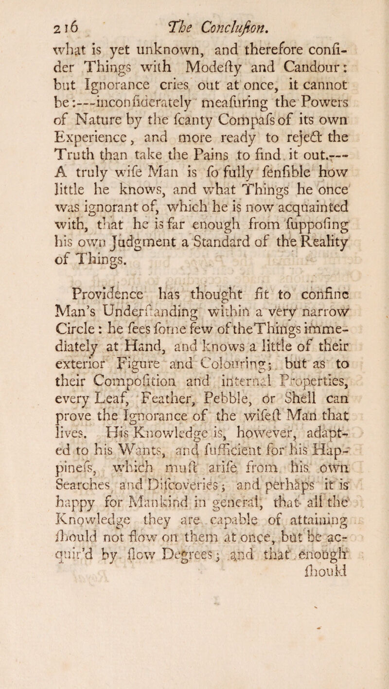 what is yet unknown, and therefore confi- der Things with Modefty and Candour: but Ignorance cries out at once, it cannot be :—inconfiderately meafuring the Powers of Nature by the fcanty Compafsof its own Experience, and more ready to rejedt the Truth than take the Pains to find it out.— A truly wife Man is fo fully fenfible how little he knows, and what Things he once was ignorant of, which he is now acquainted with, that he is far enough from fuppofing his own Judgment a Standard of the Reality of Things. Providence has thought fit to confine Man’s Undemanding within a very narrow Circle: he fees feme few of the Things imme- diately at Hand, and knows a little of their exterior Figure and Colouring; but as to their Compofitioa and internal Properties, every Leaf, Feather, Pebble, or Shell can prove the Ignorance of the wife ft Man that lives. His Knowledge is, however, adapt¬ ed to his Wants, and fufficient for his Hap- pinefs, which mu ft arife from his own Searches and Difcoveries; and perhaps it Is happy for Mankind in general, that all the Knowledge they are capable of attaining jLould not flow on them at once, bat be ac¬ quir’d by flow Degrees $ and that. enough fhoukl