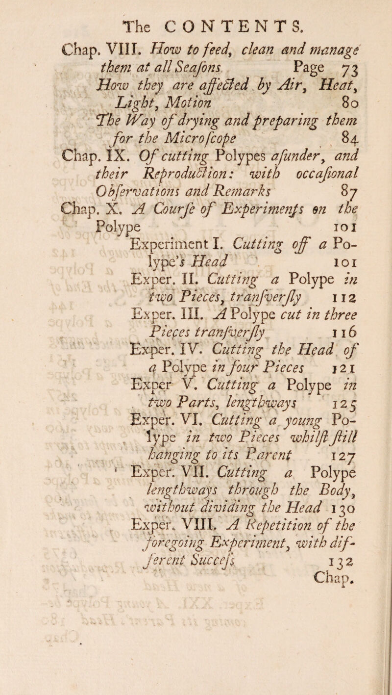 Chap. VIII. How to feed\ clean and manage them at all Sea/d ns Page 73 How they are affeSled by Air, Heat, Light, Motion 80 The Way of drying and preparing them for the Micro [cope 84 Chap. IX. Of cutting Polypes a funder y and their Reproduction: with occafional Qbfervations and Remarks 87 Chap. X, A. Courfe of Experiments en the Polype 1 o 1 Experiment I. Cutting off a Po¬ lype’5 Head 101 Exper. II. Cutting a Polype in two Pieces, tranfverfy 112 Exper. III. A Polype cut in three Pieces tranjverjly 116 Exper. IV. Cutting the Head of a Polype in four Pieces j 21 Exper V. Cutting a Polype in two Parts, lengthways 125 Exper. VI. Cutting a young Po- lype in two Pieces whiljl fill hanging to its Parent 127 1 Exper. VII. Cutting a Polype lengthways through the Body y without dividing the Head 130 Exper. VIII. A Repetition of the foregoing Experimenty with dif¬ ferent Succefs 132