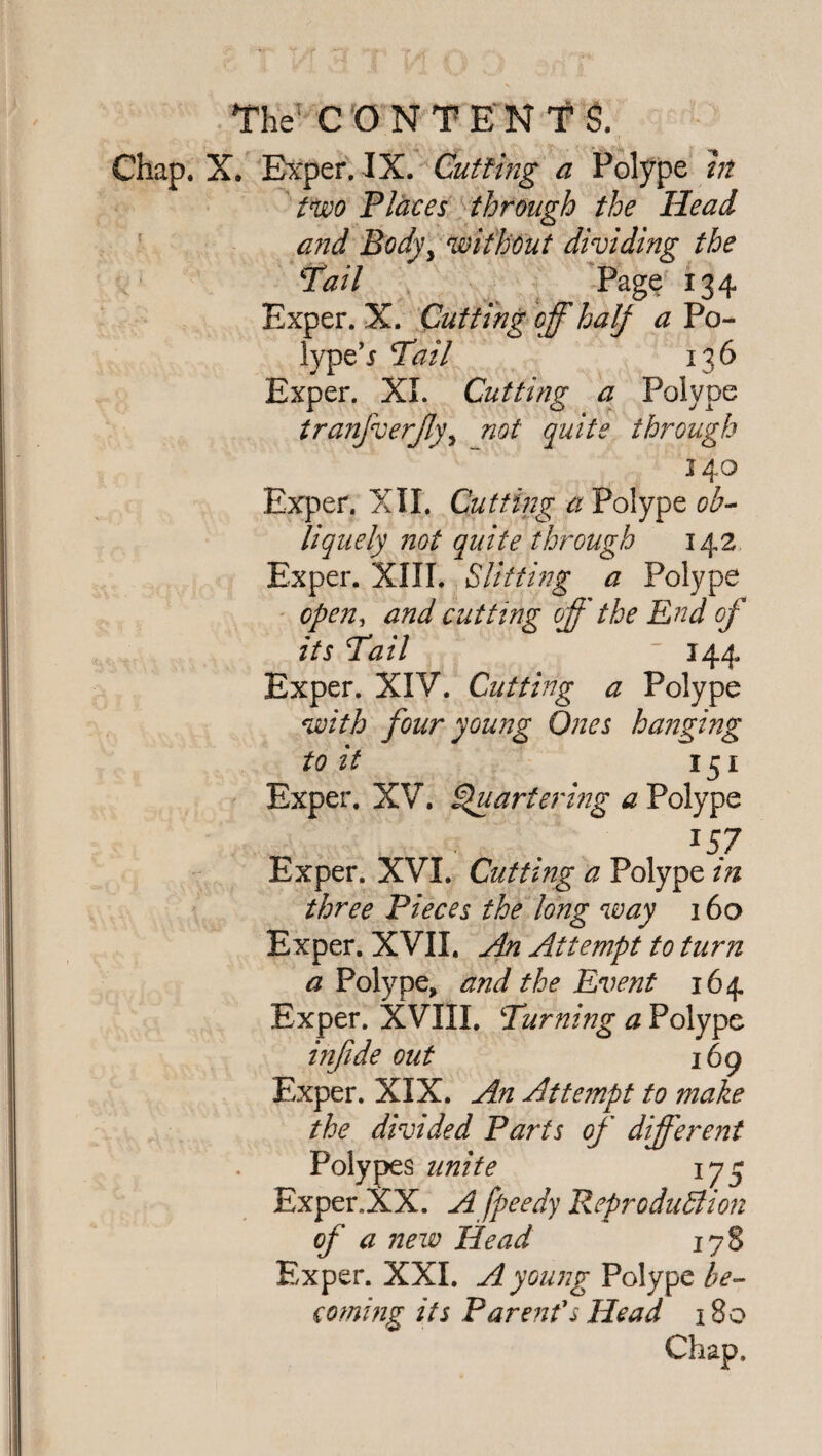 Chap. X. Exper. IX. Cutting a Polype in two Plates through the Head and Body, without dividing the Pail Page 134 Exper. X. Cutting off half a Po~ lype’r Pail 136 Exper. XL Cutting a Polype tranfverjly, not quite through 140 Exper. XII. Cutting a Polype ob¬ liquely not quite through 142 Exper. XIII. Slitting a Polype open, and cutting off the End of its Pail  144 Exper. XIV. Cutting a Polype with four young Ones hanging to it 151 Exper. XV. Quartering a Polype x57 Exper. XVI. Cutting a Polype in three Pieces the long way 160 Exper. XVII. An Attempt to turn a Polype, and the Event 164 Exper. XVIII. Punning a Polype infide out 169 Exper. XIX. An Attempt to make the divided Parts of different Polypes unite 175 Exper.XX, A fpeedy Reproduction of a new Head 178 Exper. XXL A young Polype be¬ coming its Parent's Head 180