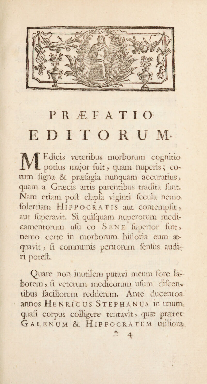 E D I T O R U M M Edicis veteribus morborum cognitio potius major fuit, quam nuperis; eo¬ rum ligna. & praefagia nunquam accuratius, quam a Graecis artis parentibus tradita Jfunt. Nam etiam poli elapla viginti fecula nemo folertiam Hippocratis aut contemplit, aut fuperavit. Si quifquam nuperorum medi¬ camentorum ufu eo Sene liiperior fuit, nemo certe in morborum hiltoria eum ae- quavit, fi communis peritorum fenfus audi¬ ri potefb Quare non inutilem putavi meum fore la¬ borem , li veterum medicorum ufum difeem» tibus faciliorem redderem. Ante ducentos annos Henricus Stephanus in unum quali corpus colligere tentavit, quae praeter Galenum & Hippocratem utiliora. )