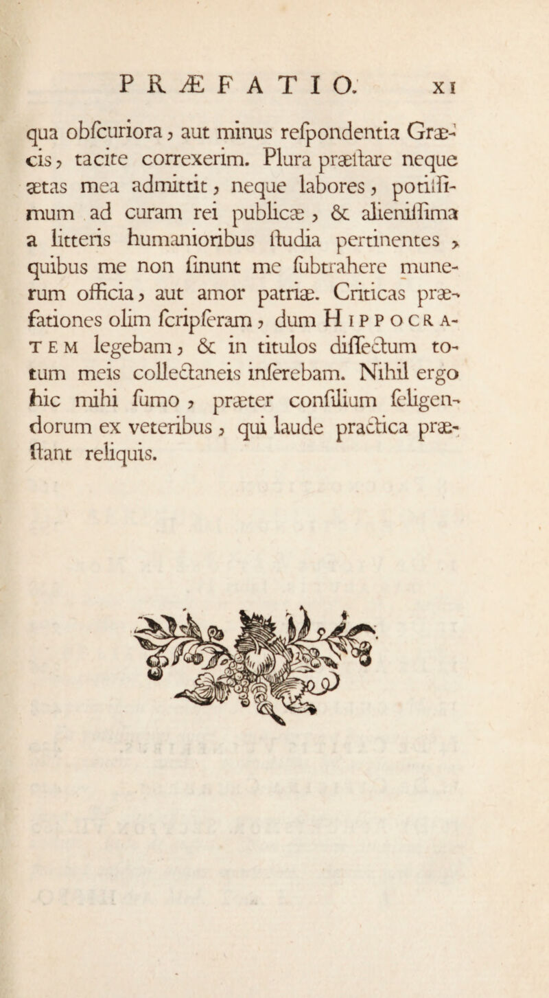 qua obfcuriora; aut minus rcfpondentia Grae¬ cis y tacite correxerim. Plura praedare neque aetas mea admittit, neque labores, potiffi- mum ad curam rei publicae > & alieniffimc* a litteris humanioribus itu dia pertinentes > quibus me non finunt me (ubtrahere mune¬ rum officia > aut amor patriae. Criticas prae¬ fationes olim fcripleram > dum Hippocra¬ tem legebam > in titulos diflechim to¬ tum meis collectaneis inferebam. Nihil ergo hic mihi fumo ? praeter confilium {eligen¬ dorum ex veteribus > qui laude practica prae¬ dant reliquis.