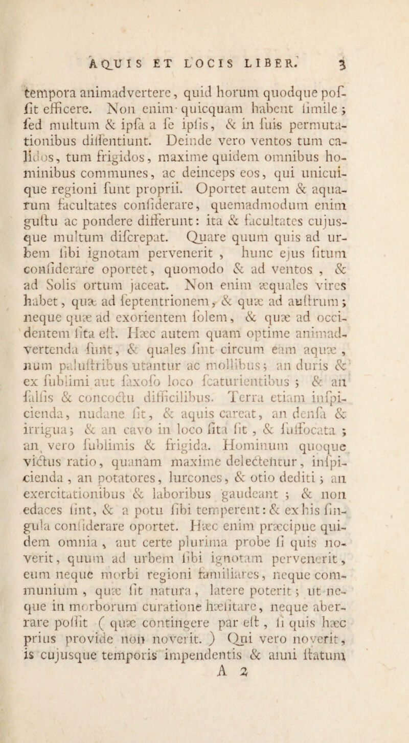 tempora animadvertere, quid horum quodque pof- flt efficere. Non eninv quicquam habent limile ; led multum & ipfa a fe iplis, & in iliis permuta¬ tionibus didentium. Deinde vero ventos tum ca¬ lidos, tum frigidos, maxime quidem omnibus ho¬ minibus communes, ac deinceps eos, qui unicui¬ que regioni funt proprii. Oportet autem & aqua¬ rum facultates conliderare, quemadmodum enim guitu ac pondere differunt: ita & facultates cujus- que multum diferepat. Quare quum quis ad ur¬ bem libi ignotam pervenerit , hunc ejus litum conliderare oportet, quomodo & ad ventos , & ad Solis ortum jaceat. Non enim aequales vires habet, qux ad feptentrionem, & qux ad aulirum; neque quae ad exorientem iolem, & qux ad occi¬ dentem lita eit. IIxc autem quam optime animad¬ vertenda finit, & quales luit circum eam aqux , num paluliribus utantur ac mollibus; an duris 8c cx fublimi aut faxofo loco fcaturientibus ; & an fallis & concoctu difficilibus. Terra etiam infpi- cicnda, nudane Iit, & aquis careat, an denfa & irrigua; & an cavo in loco liti lit , & lliffocata ; an vero fublimis & frigida. Hominum quoque vidtus ratio, quanam maxime dei edentur, inipi- cicnda , an potatores, lurcones, <St otio dediti; an exercitationibus & laboribus gaudeant ; & non edaces tint, & a potu libi temperent :& ex his lin¬ gula conliderare oportet. Hxc enim praecipue qui¬ dem omnia, aut certe plurima probe li quis no¬ verit, quum ad urbem libi ignotam pervenerit, eum neque morbi regioni familiares, neque com¬ munium , qux lit natura, latere poterit; ut ne¬ que in morborum curatione hxlitare, neque aber¬ rare poliit ( qux contingere par elt, li quis hxc prius provide non noverit. ) Qui veto noverit, is cujusque temporis impendentis <Sc anni ffatum A