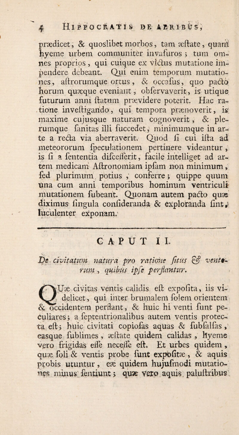 praedicet, & quoslibet morbos, tamaeftate, quarS hyeme urbem communiter invafuros ; tum om¬ nes proprios , qui cuique ex vidus mutatione im¬ pendere debeant. Qui enim temporum mutatio¬ nes , aftrorumque ortus, & occafus, quo pado horum quaeque eveniant, obfervaverit, is utique futurum anni ftatum praevidere poterit. Hac ra¬ tione inveftrgarido, qui tempora praenoverit, is maxime cujusque naturam cognoverit, & ple¬ rumque fanitas illi fuccedet, minimumque in ar¬ te a reda via aberraverit. Quod fi cui ifta ad meteororum fpeculationem pertinere videantur , is fi a fententia difcelTerit, facile iritelliget ad ar¬ tem medicam Aftronomiam ipfam non minimum, fed plurimum potius , conferre > quippe quum Una cum anni temporibus hominum ventriculi mutationem fubearit. Quonam autem pado quas diximus fingula confideranda & exploranda fint * luculenter exponam; GAPUT IL pe civitatum natura pro ratione fitus & venit- ntm , quibus ipfe perjlantur. civitas ventis calidis eft expofita, iis vi- V/ delicet, qui inter brumalem folem orientem & occidentem perflant, & huic hi venti funt pe¬ culiares; a feptentrionalibus autem ventis protec¬ ta eft; huic civitati copiofas aquas & fubfalfas , easque fublimes , seftate quidem calidas , hyeme vero frigidas eife neceffe eft. Et urbes quidem, quae foli & ventis probe funt expbfitse, & aquis ptobis utuntur, e?e quidem hujufmodi mutatio¬ nes minus fentiunt; quae vero aquis paluftribus