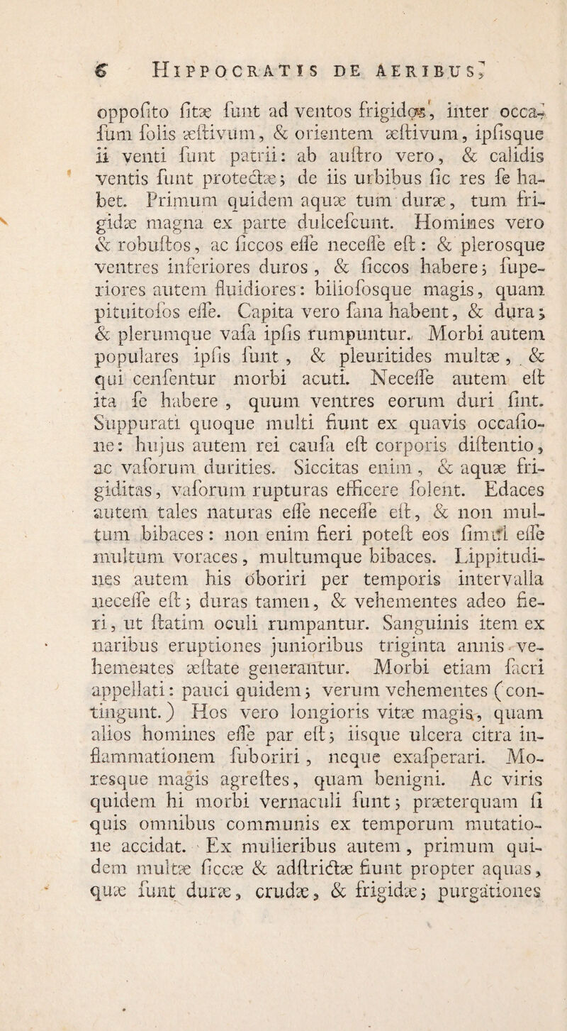 oppofito fitae funt ad ventos frigidas', inter occa- ftrni folis aeftivum, & orientem aeftivum, ipfisque ii venti funt patrii: ab auftro vero, & calidis ventis funt prote&ae3 de iis urbibus lic res fe ha¬ bet. Primum quidem aquae tum durae, tum fri¬ gidae magna ex parte duicefcunt. Homines vero Sc robuftos, ac ficcos eife necefle eft: & plerosque ventres inferiores duros , Sc ficcos habere 3 fupe- riores autem fluidiores: biiiofosque magis, quam pituitofos effle. Capita vero fana habent, & dura; Sc plerumque vafa iplis rumpuntur., Morbi autem populares ipfis funt , Sc pleuritides multae, & qui cenfentur morbi acuti. Necelfe autem eft ita fe habere , quum ventres eorum duri fuit. Suppurati quoque multi funt ex quavis occafio- ne: hujus autem rei caufli eft corporis diftentio, ac vaforum durities. Siccitas enim , & aquae fri¬ giditas , vaforum rupturas efficere folent. Edaces autem tales naturas efle necefle eft, Sc non mul¬ tum bibaces: non enim fieri poteft eos fimifl eife multum voraces , multumque bibaces. Lippitudi¬ nes autem his oboriri per temporis intervalla necefle eft 3 duras tamen, Sc vehementes adeo fie¬ ri , ut ftatim oculi rumpantur. Sanguinis item ex naribus eruptiones junioribus triginta annis ve¬ hementes aeftate generantur. Morbi etiam fieri appellati: pauci quidem3 verum vehementes (con¬ tingunt. ) Hos vero longioris vitae magis, quam alios homines efle par eft 3 iisque ulcera citra in¬ flammationem fuboriri, neque exafperari. Mo¬ resque magis agreftes, quam benigni. Ac viris quidem hi morbi vernaculi funt 3 praeterquam li quis omnibus communis ex temporum mutatio¬ ne accidat. Ex mulieribus autem , primum qui¬ dem multae ficcae Sc adftricftae fiunt propter aquas, quae funt durae, crudae, Sc frigidae3 purgationes