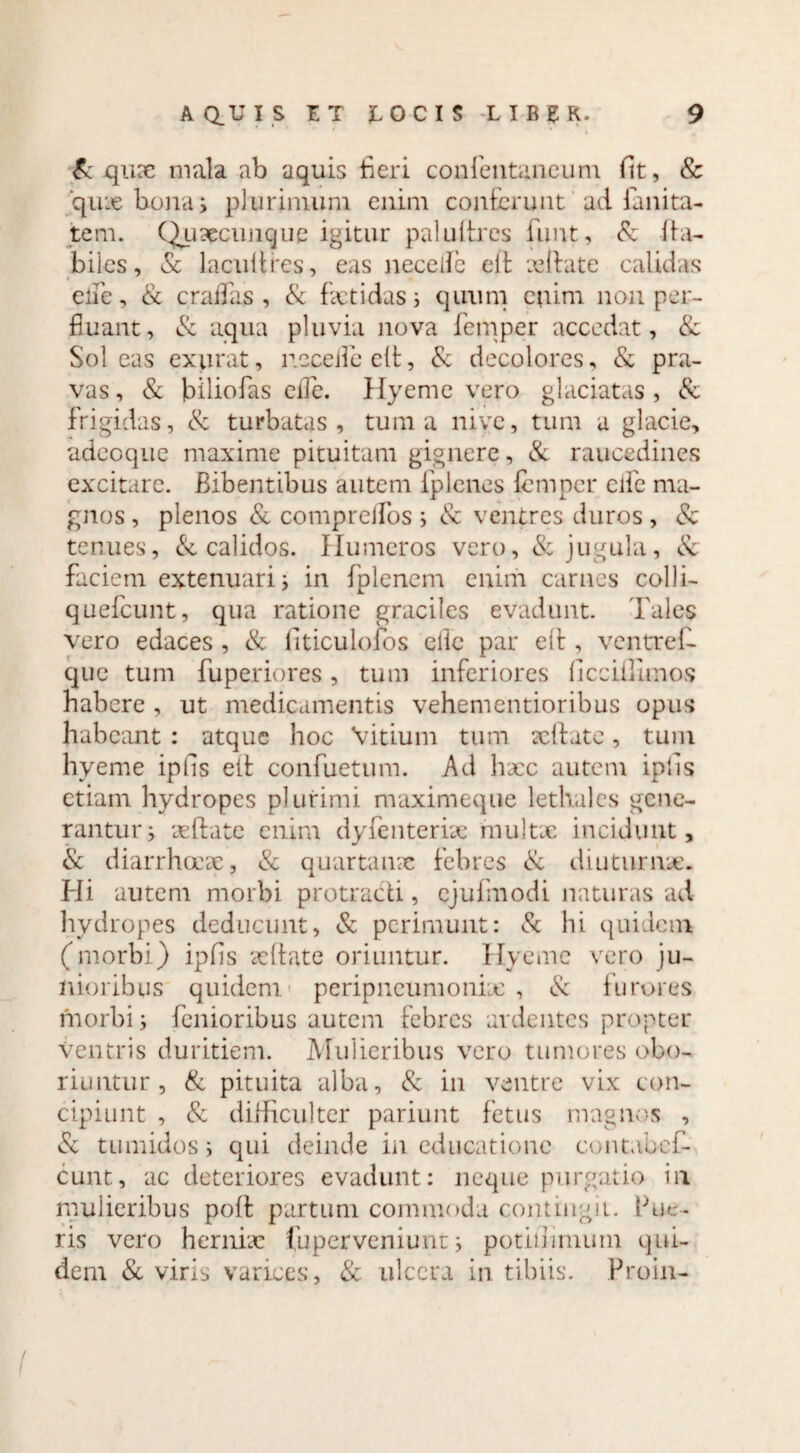 Sc qux mala ab aquis fieri confentancuni Ht, & ‘quae bona i pl urimum enim conferunt ad fanita¬ te m. Quxcunque igitur paluftres funt, & fia- biles, & lacuitres, eas neceife eft xffate calidas elTe, & eradas, & fetidas; quum enim non per¬ fluant, & aqua pluvia nova femper accedat, Sc Soleas exurat, recelle eft, Sc decolores, & pra¬ vas , & biliofas ede. Hyeme vero glaciatas , & frigidas, & turbatas, tum a nive, tum a glacie, adeoque maxime pituitam gignere, & raucedines excitare. Bibentibus autem iplenes femper ede ma¬ gnos , plenos & compreifos ; & ventres duros , Sc tenues, & calidos. Humeros vero, & jugula, Sc faciem extenuari; in fplenem enim carnes colli- quefeunt, qua ratione graciles evadunt. Tales vero edaces , & fiticulofos elle par eft, ventref- que tum fuperiores, tum inferiores ficciflimo-s habere , ut medicamentis vehementioribus opus habeant : atque hoc Vitium tum xffate, tum hyeme ipfis elt confuetum. Ad hxc autem iplis etiam hydropes plurimi maximeque lethales gene¬ rantur j xffate enim dyfenterix multx incidunt, & diarrhoex, Sc quartanx febres Sc diuturni*. Hi autem morbi protracti, cjufmodi naturas ad hydropes deducunt, & perimunt: Sc hi quidem (morbi) ipfis xffate oriuntur. Hyeme vero ju¬ nioribus quidem peripneumonix , & furores morbi j fenioribus autem febres ardentes propter Ventris duritiem. Mulieribus vero tumores obo¬ riuntur, Sc pituita alba, Sc in ventre vix con¬ cipiunt , Sc diHiculter pariunt fetus magnos , vSc tumidosi qui deinde in educatione contabcf- cunt, ac deteriores evadunt: neque purgatio in mulieribus poft partum commoda contingit, fue¬ ris vero herniae fuperveniunt i potiilimum qui¬ dem Sc viris varices, Sc ulcera in tibiis. Proin-